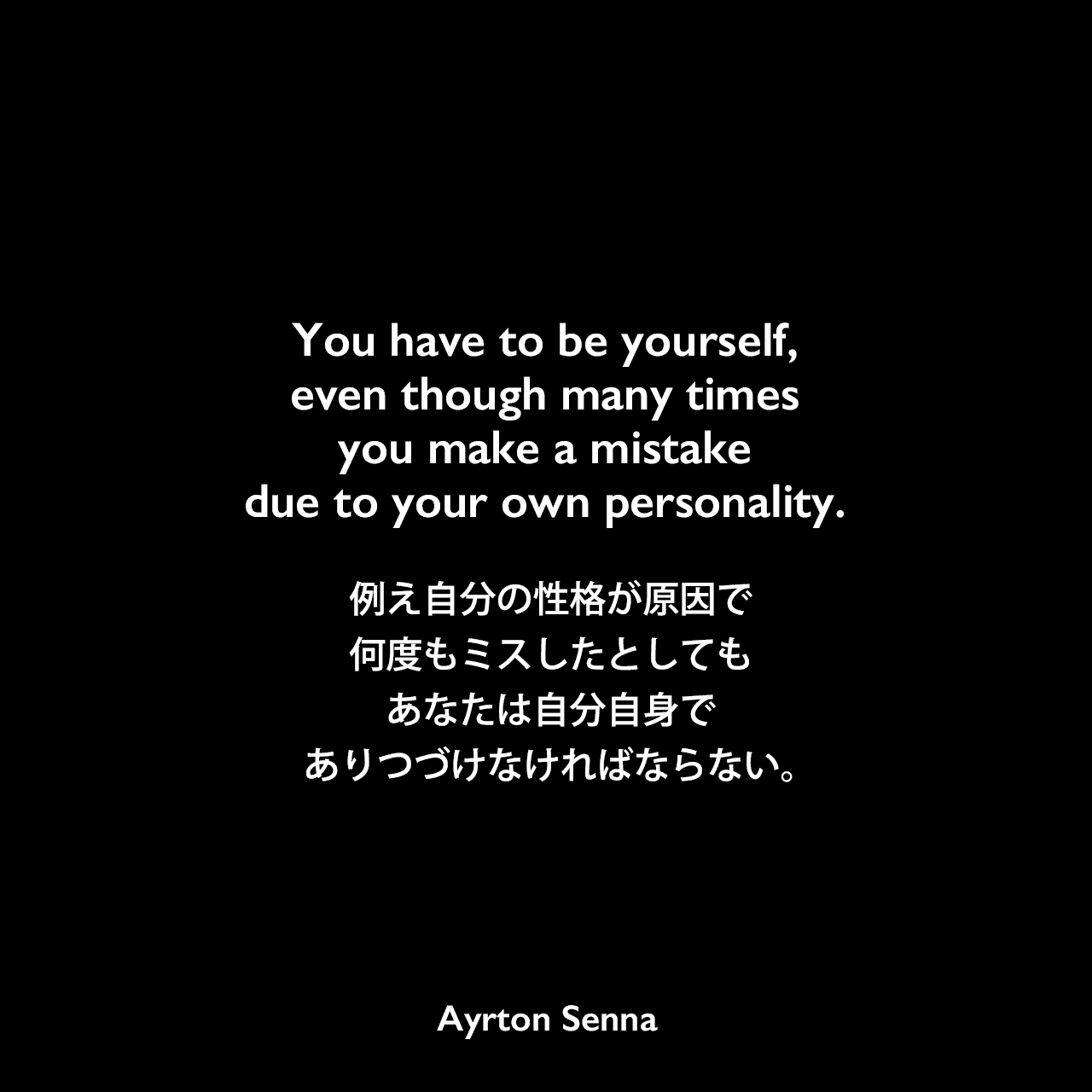 You have to be yourself, even though many times you make a mistake due to your own personality.例え自分の性格が原因で何度もミスしたとしても、あなたは自分自身でありつづけなければならない。Ayrton Senna