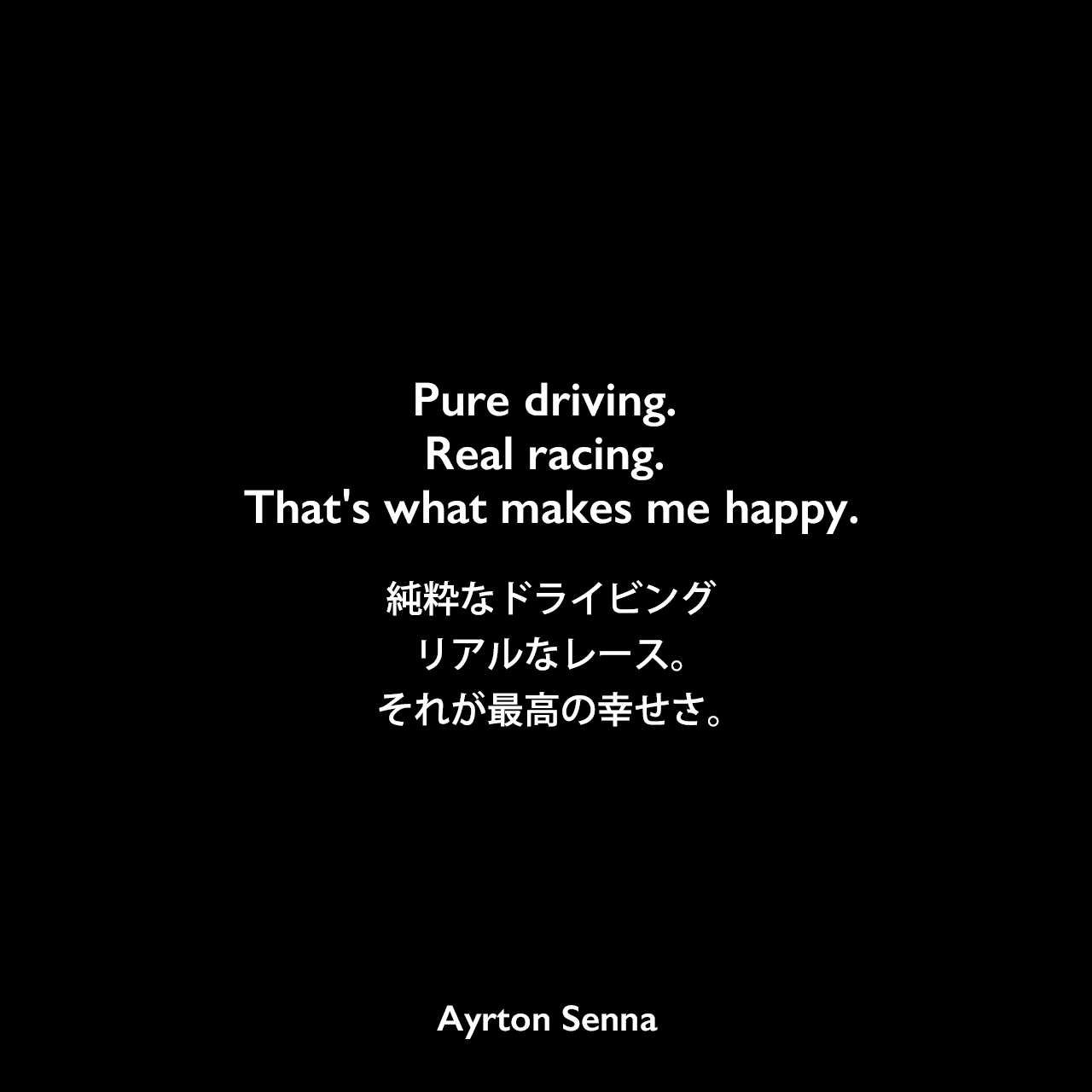 Pure driving. Real racing. That's what makes me happy.純粋なドライビング、リアルなレース。それが最高の幸せさ。Ayrton Senna