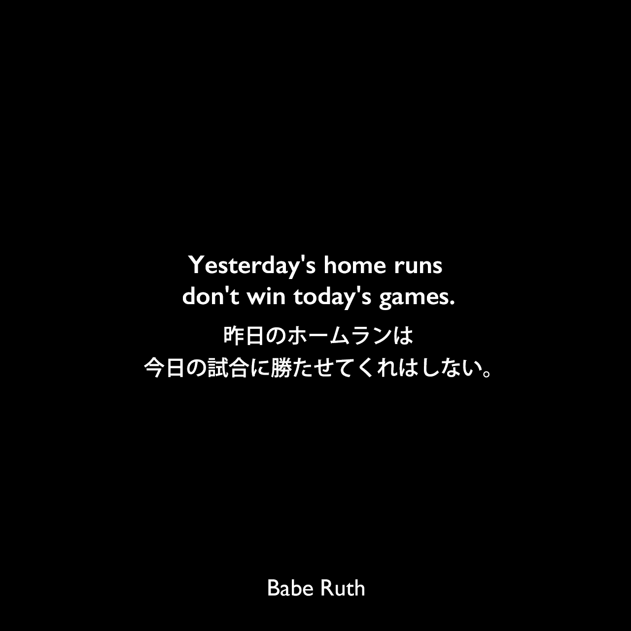 Yesterday's home runs don't win today's games.昨日のホームランは今日の試合に勝たせてくれはしない。Babe Ruth