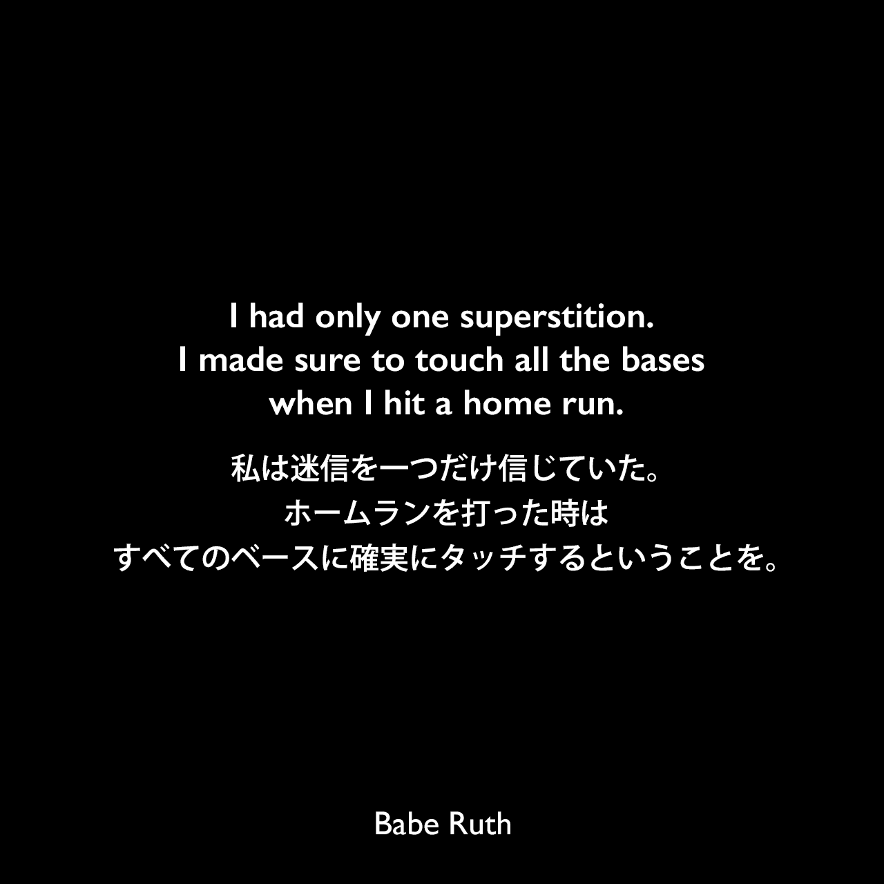 I had only one superstition. I made sure to touch all the bases when I hit a home run.私は迷信を一つだけ信じていた。ホームランを打った時は、すべてのベースに確実にタッチするということを。Babe Ruth