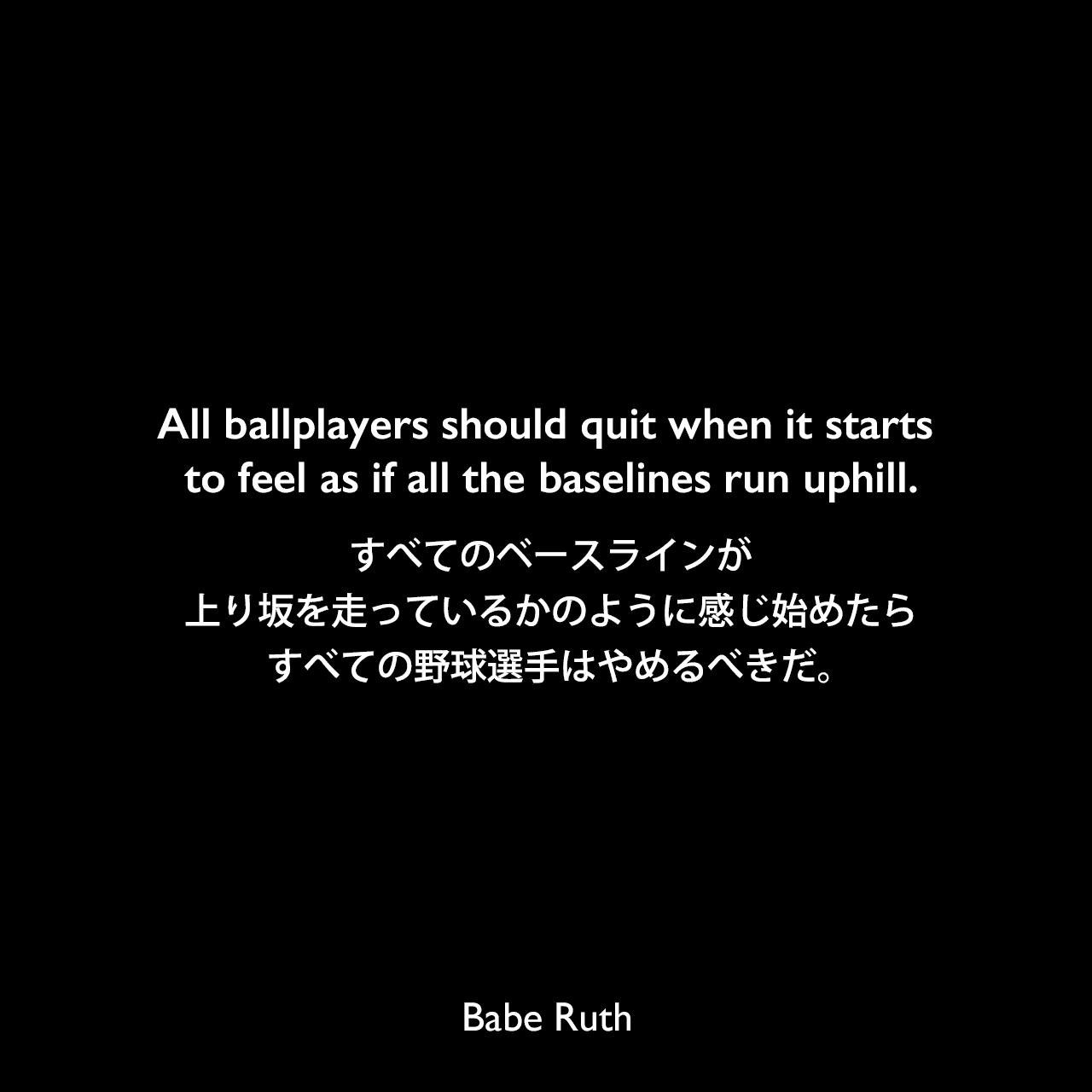 All ballplayers should quit when it starts to feel as if all the baselines run uphill.すべてのベースラインが上り坂を走っているかのように感じ始めたら、すべての野球選手はやめるべきだ。Babe Ruth
