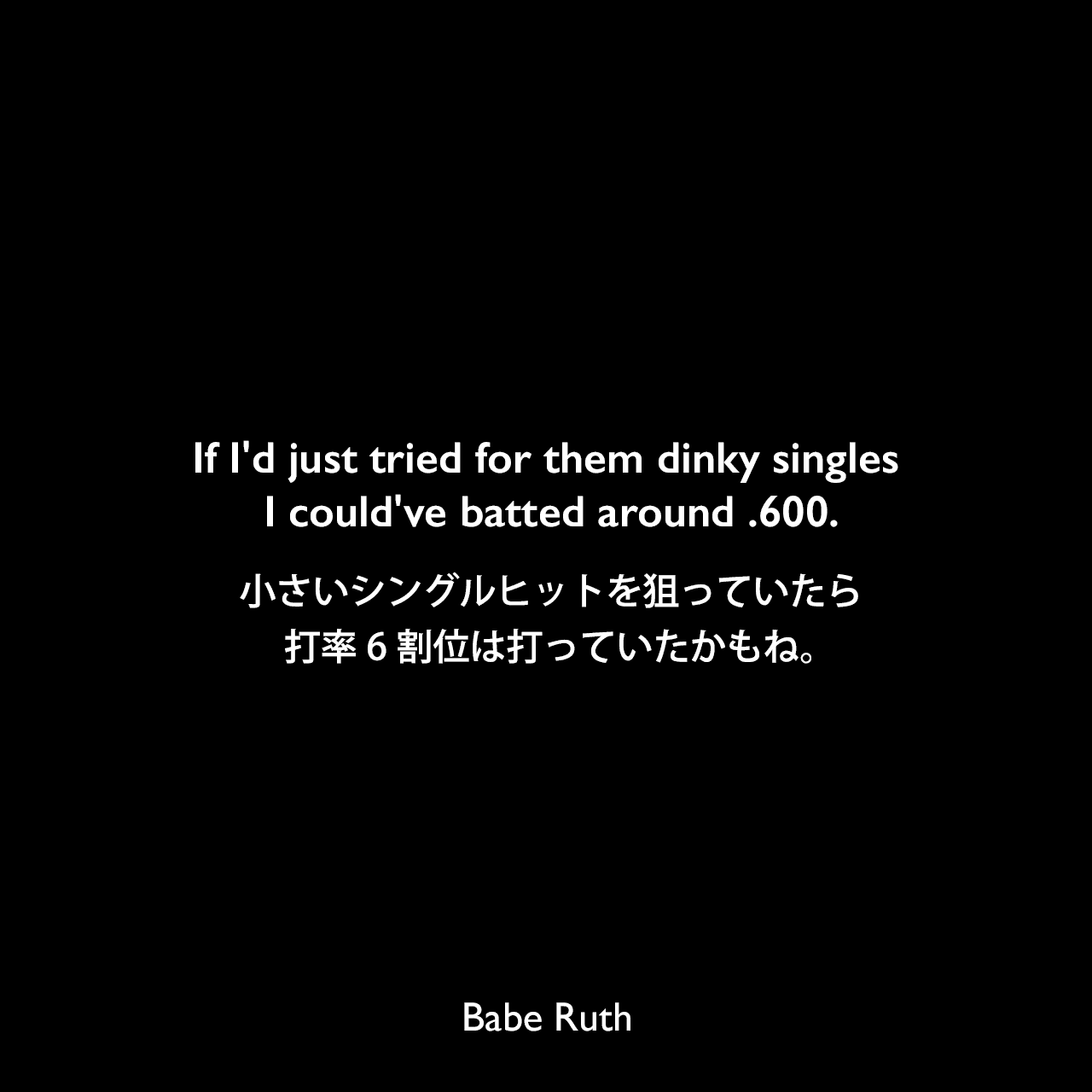 If I'd just tried for them dinky singles I could've batted around .600.小さいシングルヒットを狙っていたら、打率6割位は打っていたかもね。Babe Ruth