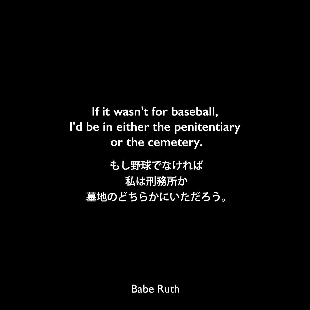 If it wasn't for baseball, I'd be in either the penitentiary or the cemetery.もし野球でなければ、私は刑務所か墓地のどちらかにいただろう。Babe Ruth