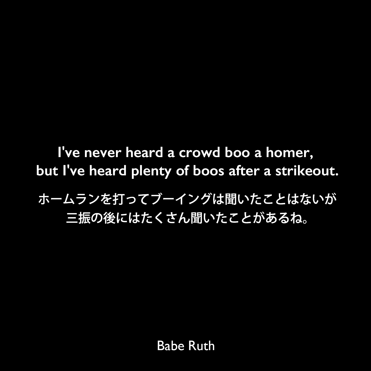 I've never heard a crowd boo a homer, but I've heard plenty of boos after a strikeout.ホームランを打ってブーイングは聞いたことはないが、三振の後にはたくさん聞いたことがあるね。Babe Ruth