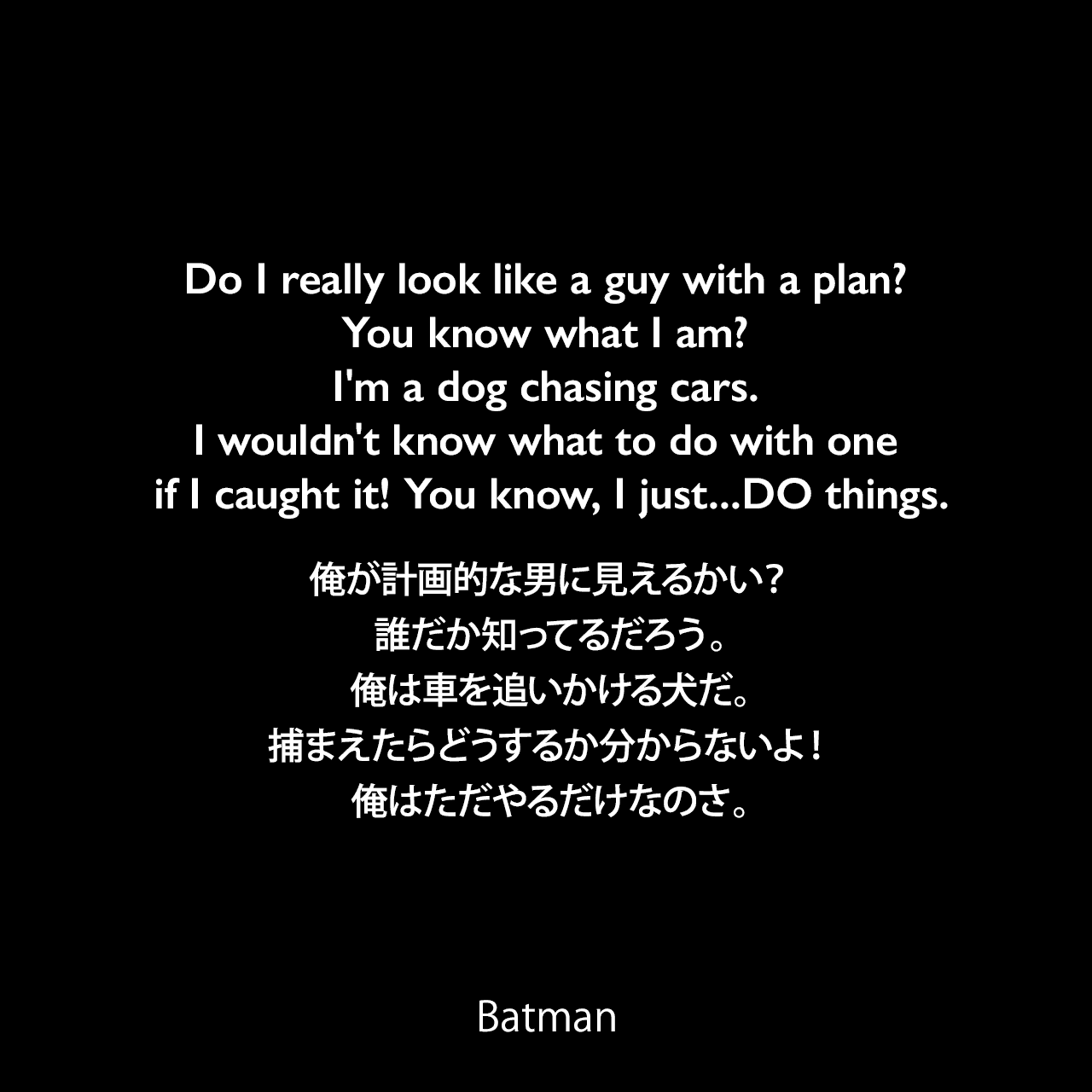 Do I really look like a guy with a plan? You know what I am? I'm a dog chasing cars. I wouldn't know what to do with one if I caught it! You know, I just...DO things.俺が計画的な男に見えるかい？誰だか知ってるだろう。俺は車を追いかける犬だ。捕まえたらどうするか分からないよ！俺はただやるだけなのさ。- Jorker  