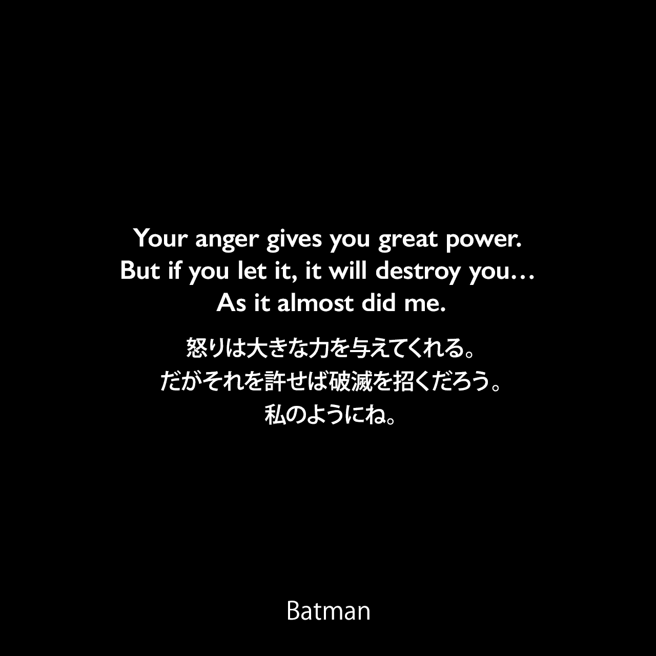 Your anger gives you great power. But if you let it, it will destroy you… As it almost did me.怒りは大きな力を与えてくれる。だがそれを許せば破滅を招くだろう。私のようにね。- Henri Ducard 