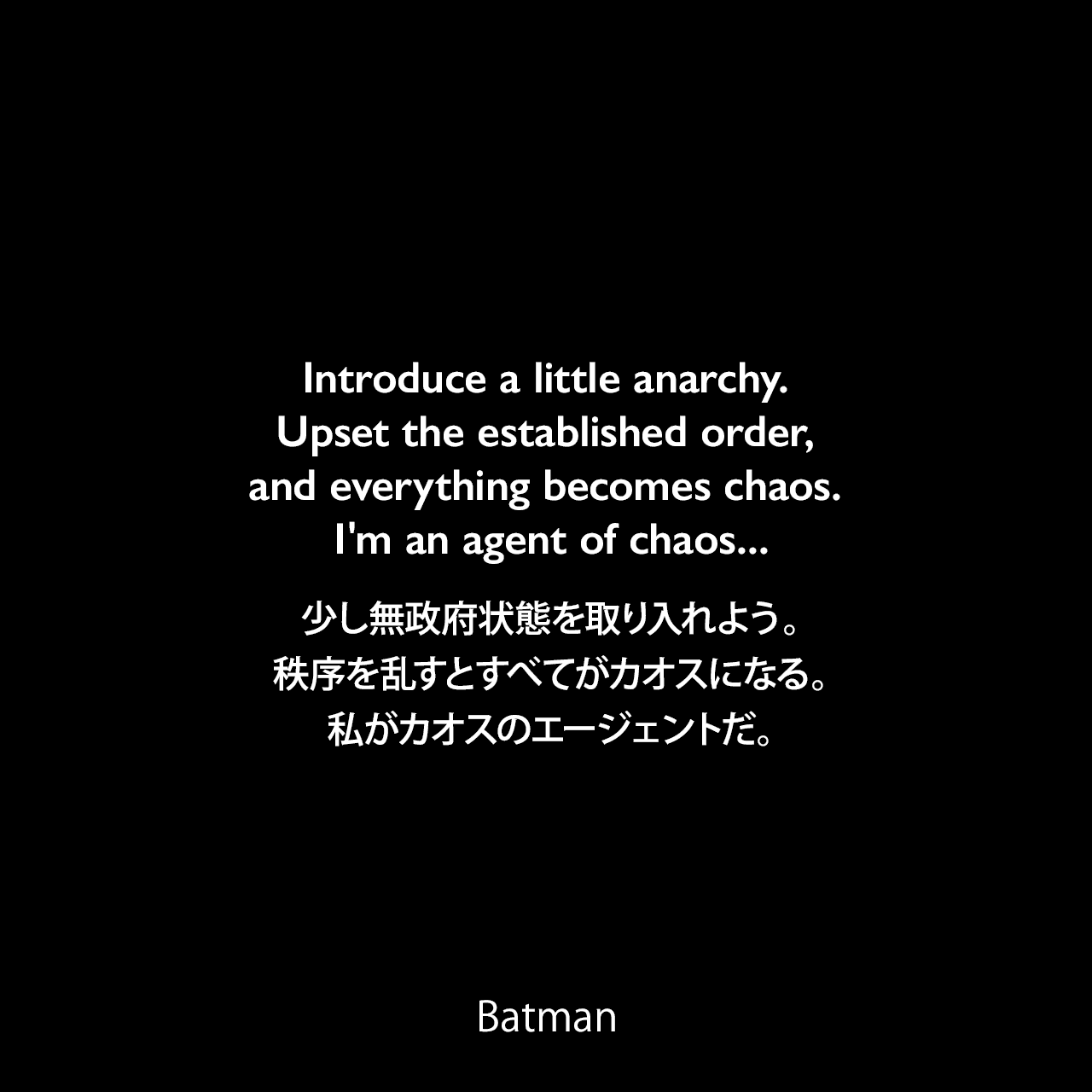 Introduce a little anarchy. Upset the established order, and everything becomes chaos. I'm an agent of chaos...少し無政府状態を取り入れよう。秩序を乱すとすべてがカオスになる。私がカオスのエージェントだ。- Jorker 