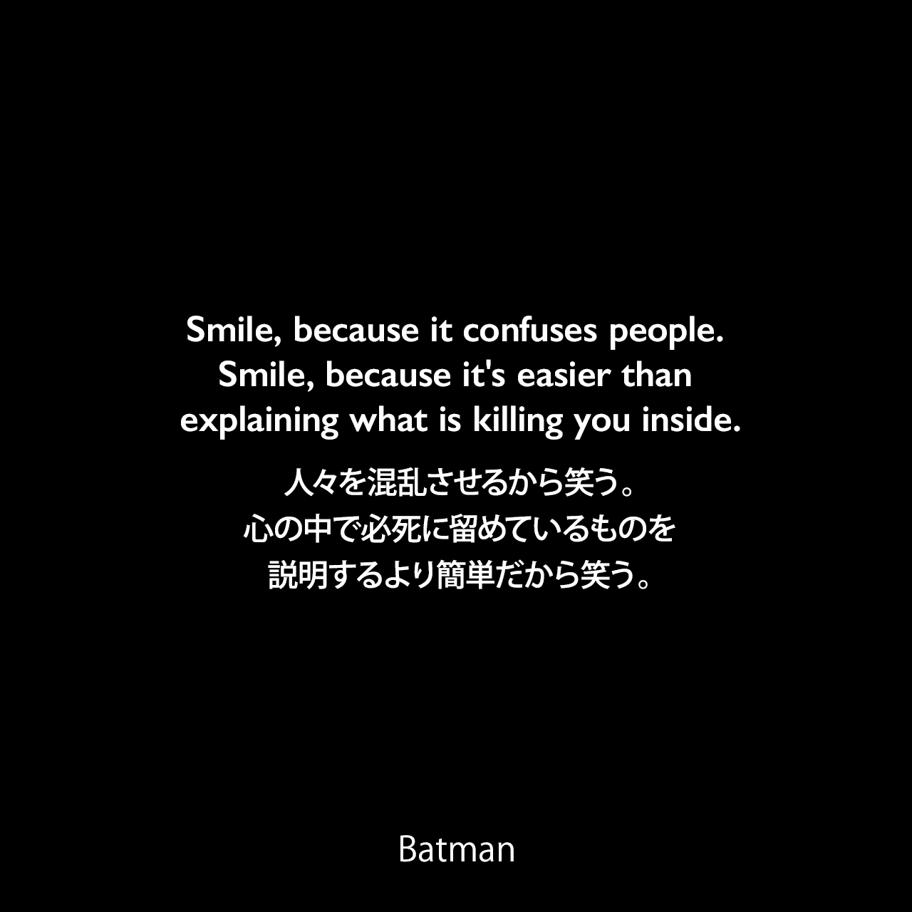 Smile, because it confuses people. Smile, because it's easier than explaining what is killing you inside.人々を混乱させるから笑う。心の中で必死に留めているものを説明するより簡単だから笑う。- Jorker 