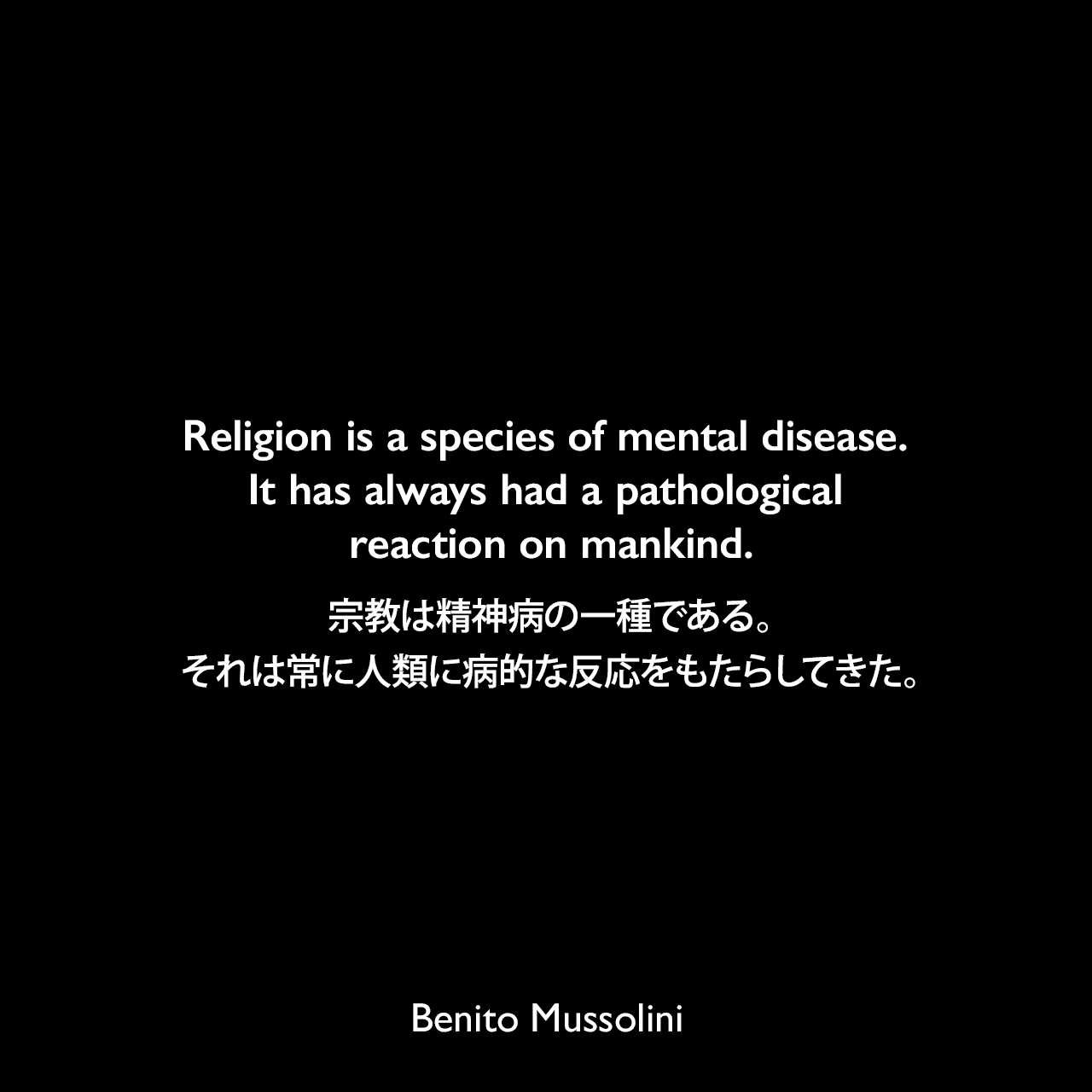 Religion is a species of mental disease. It has always had a pathological reaction on mankind.宗教は精神病の一種である。それは常に人類に病的な反応をもたらしてきた。- 1904年7月のローザンヌでの演説よりBenito Mussolini