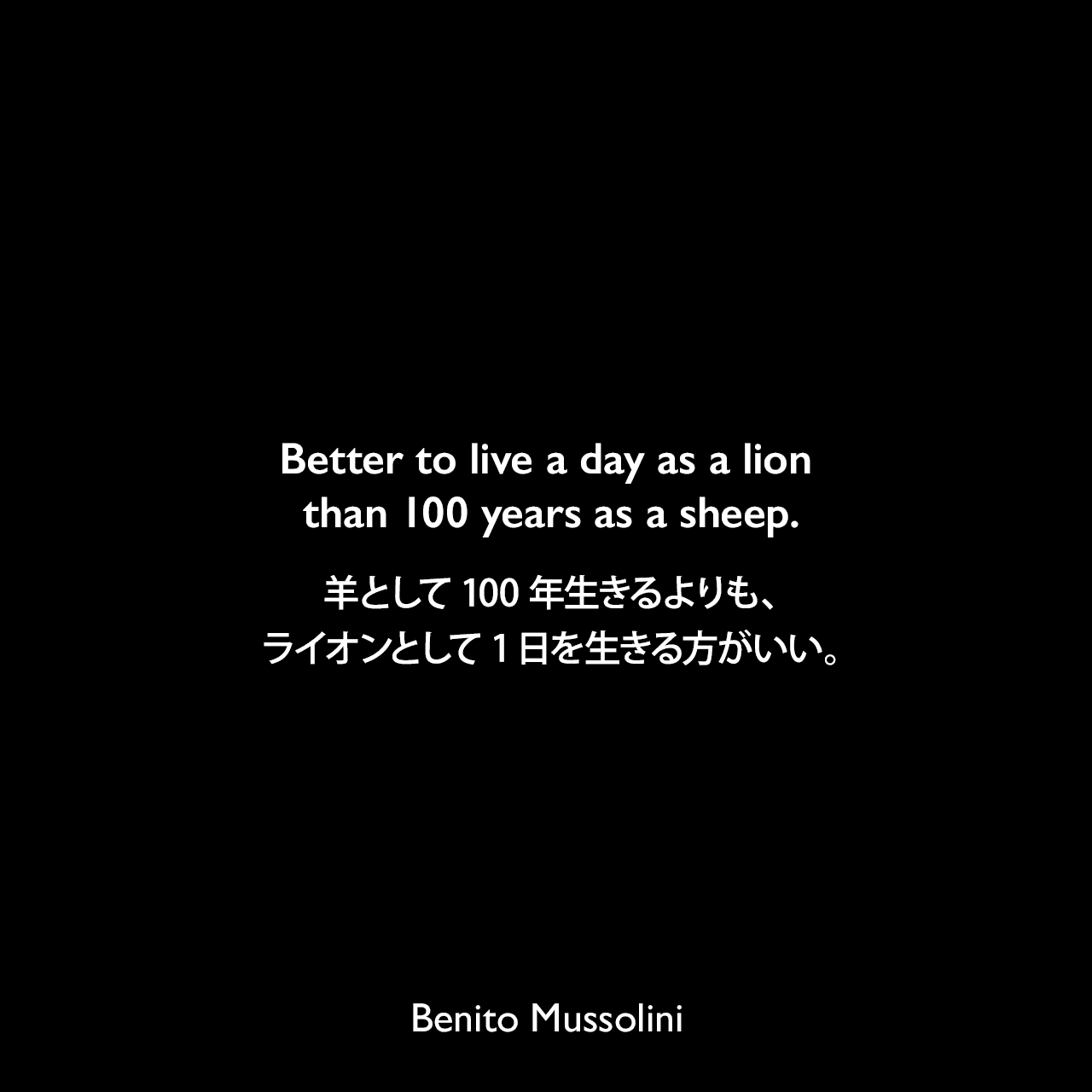 Better to live a day as a lion than 100 years as a sheep.羊として100年生きるよりも、ライオンとして1日を生きる方がいい。- 1943年8月2日タイム誌よりBenito Mussolini