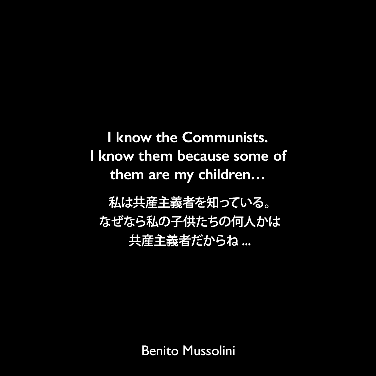 I know the Communists. I know them because some of them are my children…私は共産主義者を知っている。なぜなら私の子供たちの何人かは共産主義者だからね... - 1921年6月21日 イタリア下院でのスピーチよりBenito Mussolini