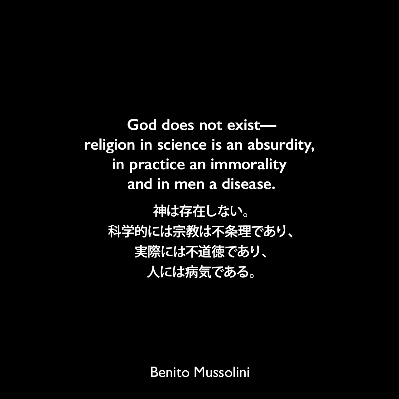 God does not exist—religion in science is an absurdity, in practice an immorality and in men a disease.神は存在しない。科学的には宗教は不条理であり、実際には不道徳であり、人には病気である。- 1924年8月25日タイム誌「ベニートはキリスト教徒か？」よりBenito Mussolini