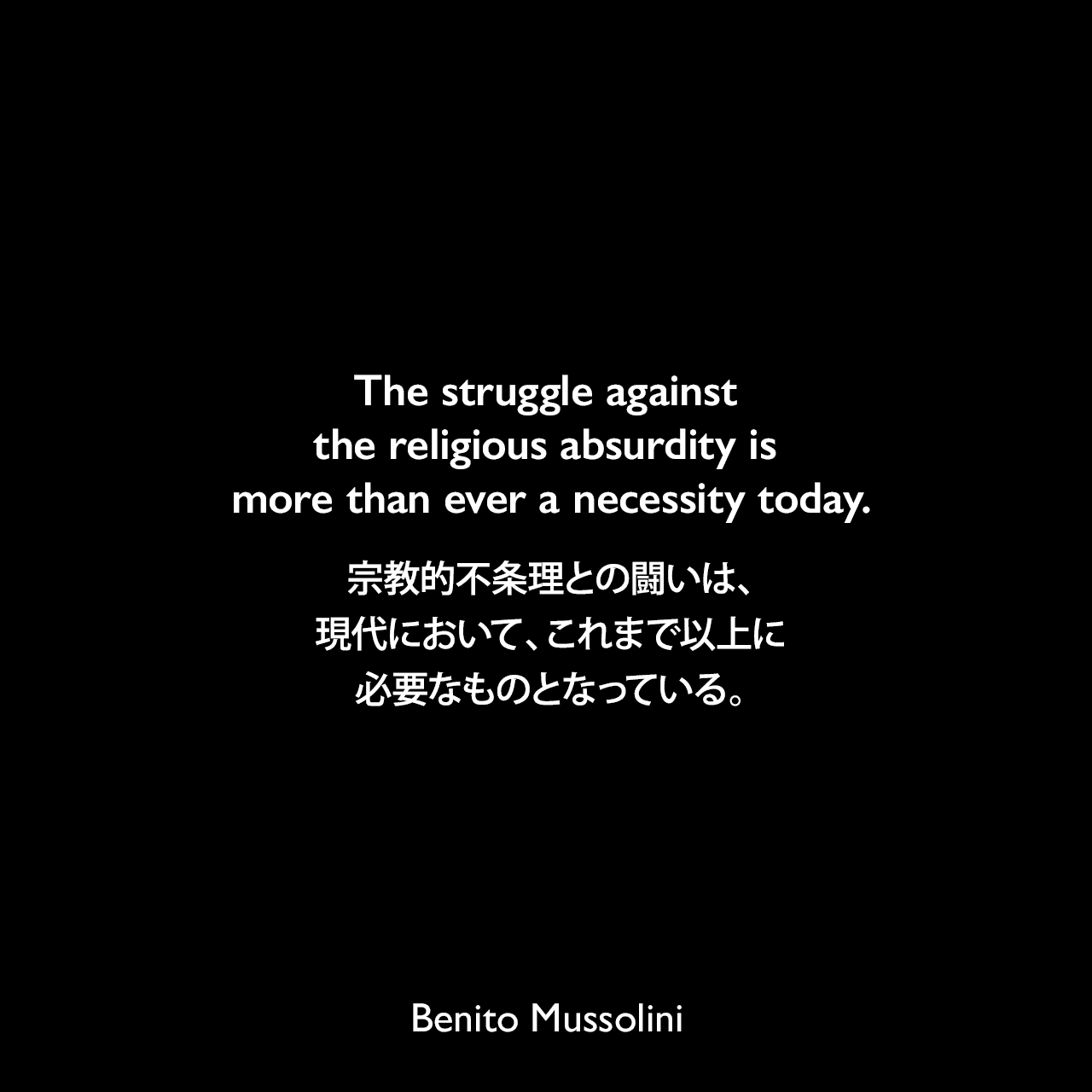 The struggle against the religious absurdity is more than ever a necessity today.宗教的不条理との闘いは、現代において、これまで以上に必要なものとなっている。- ムッソリーニによる本「God Does Not Exist.」（1904年）よりBenito Mussolini