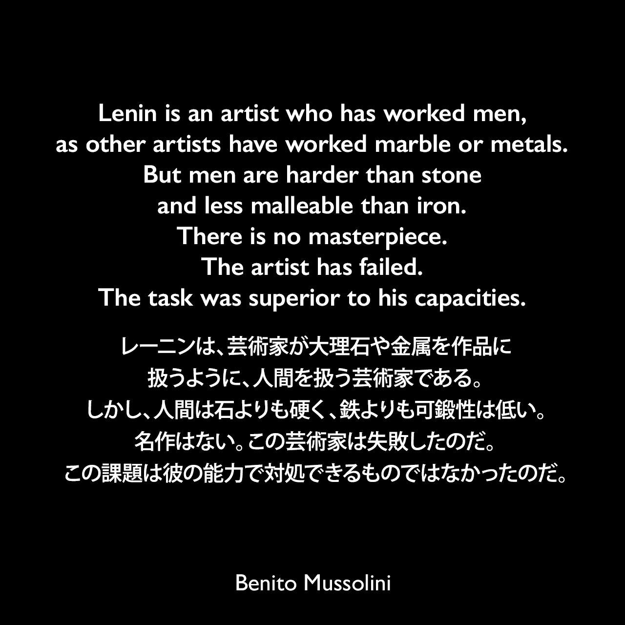 Lenin is an artist who has worked men, as other artists have worked marble or metals. But men are harder than stone and less malleable than iron. There is no masterpiece. The artist has failed. The task was superior to his capacities.レーニンは、芸術家が大理石や金属を作品に扱うように、人間を扱う芸術家である。しかし、人間は石よりも硬く、鉄よりも可鍛性は低い。名作はない。この芸術家は失敗したのだ。この課題は彼の能力で対処できるものではなかったのだ。- ムッソリーニが設立した新聞「ポポロ・ディタリア」（1920年7月14日）よりBenito Mussolini
