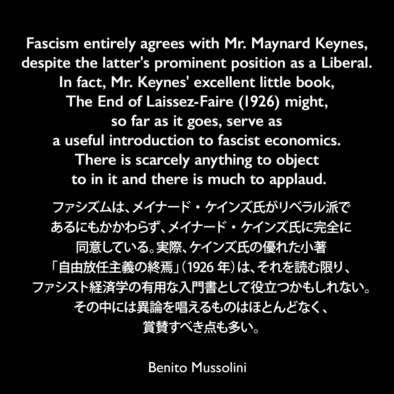 Fascism entirely agrees with Mr. Maynard Keynes, despite the latter's prominent position as a Liberal. In fact, Mr. Keynes' excellent little book, The End of Laissez-Faire (1926) might, so far as it goes, serve as a useful introduction to fascist economics. There is scarcely anything to object to in it and there is much to applaud.ファシズムは、メイナード・ケインズ氏がリベラル派であるにもかかわらず、メイナード・ケインズ氏に完全に同意している。実際、ケインズ氏の優れた小著「自由放任主義の終焉」（1926年）は、それを読む限り、ファシスト経済学の有用な入門書として役立つかもしれない。その中には異論を唱えるものはほとんどなく、賞賛すべき点も多い。- ムッソリーニのケインズの書評である「The Universal Aspects of Fascism & Fascism」よりBenito Mussolini