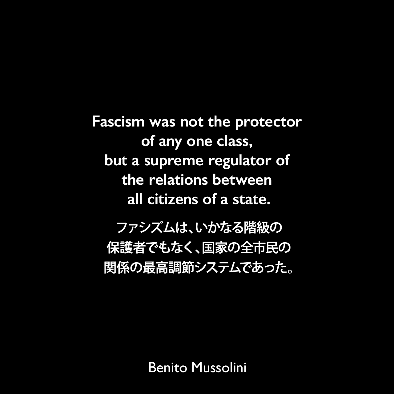 Fascism was not the protector of any one class, but a supreme regulator of the relations between all citizens of a state.ファシズムは、いかなる階級の保護者でもなく、国家の全市民の関係の最高調節システムであった。- ムッソリーニによる自伝「My Autobiography」（1928年）よりBenito Mussolini