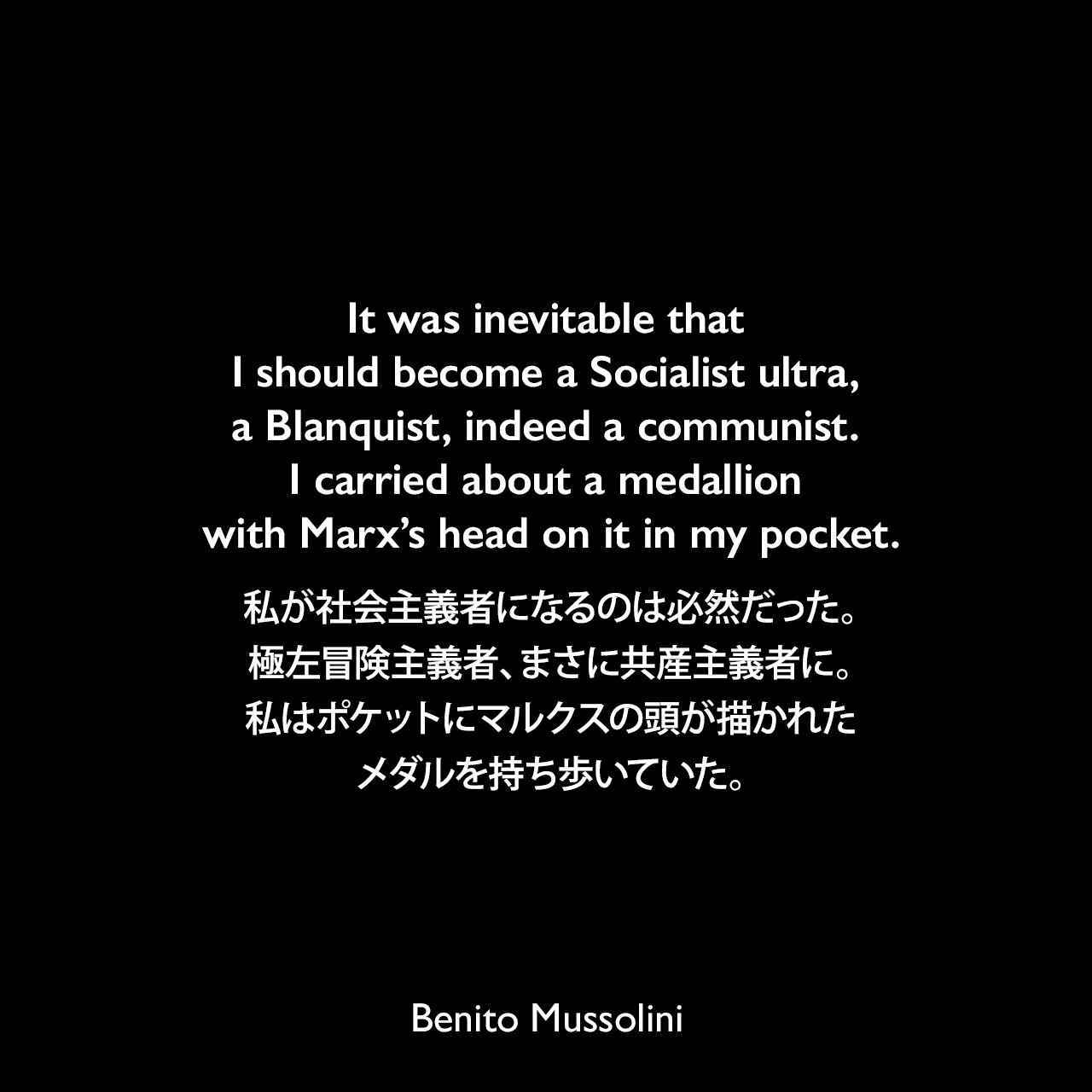 It was inevitable that I should become a Socialist ultra, a Blanquist, indeed a communist. I carried about a medallion with Marx’s head on it in my pocket.私が社会主義者になるのは必然だった。極左冒険主義者、まさに共産主義者に。私はポケットにマルクスの頭が描かれたメダルを持ち歩いていた。- 1932年3月23日から4月4日、ローマのヴェネツィア宮殿でのインタビューよりBenito Mussolini