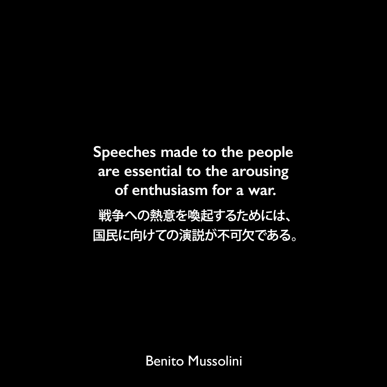 Speeches made to the people are essential to the arousing of enthusiasm for a war.戦争への熱意を喚起するためには、国民に向けての演説が不可欠である。- 1932年3月23日から4月4日、ローマのヴェネツィア宮殿でのインタビューよりBenito Mussolini