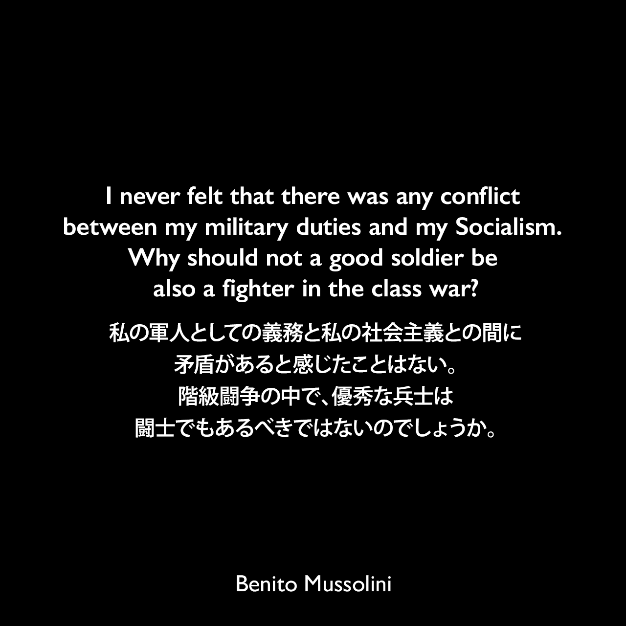 I never felt that there was any conflict between my military duties and my Socialism. Why should not a good soldier be also a fighter in the class war?私の軍人としての義務と私の社会主義との間に矛盾があると感じたことはない。階級闘争の中で、優秀な兵士は闘士でもあるべきではないのでしょうか。- 1932年3月23日から4月4日、ローマのヴェネツィア宮殿でのインタビューよりBenito Mussolini