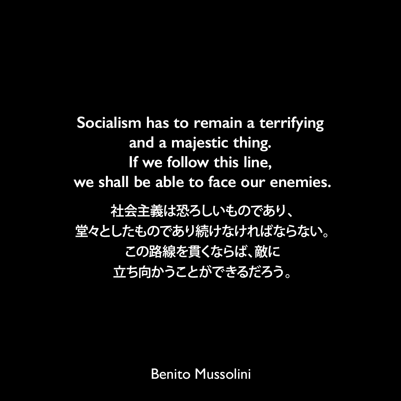Socialism has to remain a terrifying and a majestic thing. If we follow this line, we shall be able to face our enemies.社会主義は恐ろしいものであり、堂々としたものであり続けなければならない。この路線を貫くならば、敵に立ち向かうことができるだろう。-「Il Duce: The Life and Work of Benito Mussolini」よりBenito Mussolini