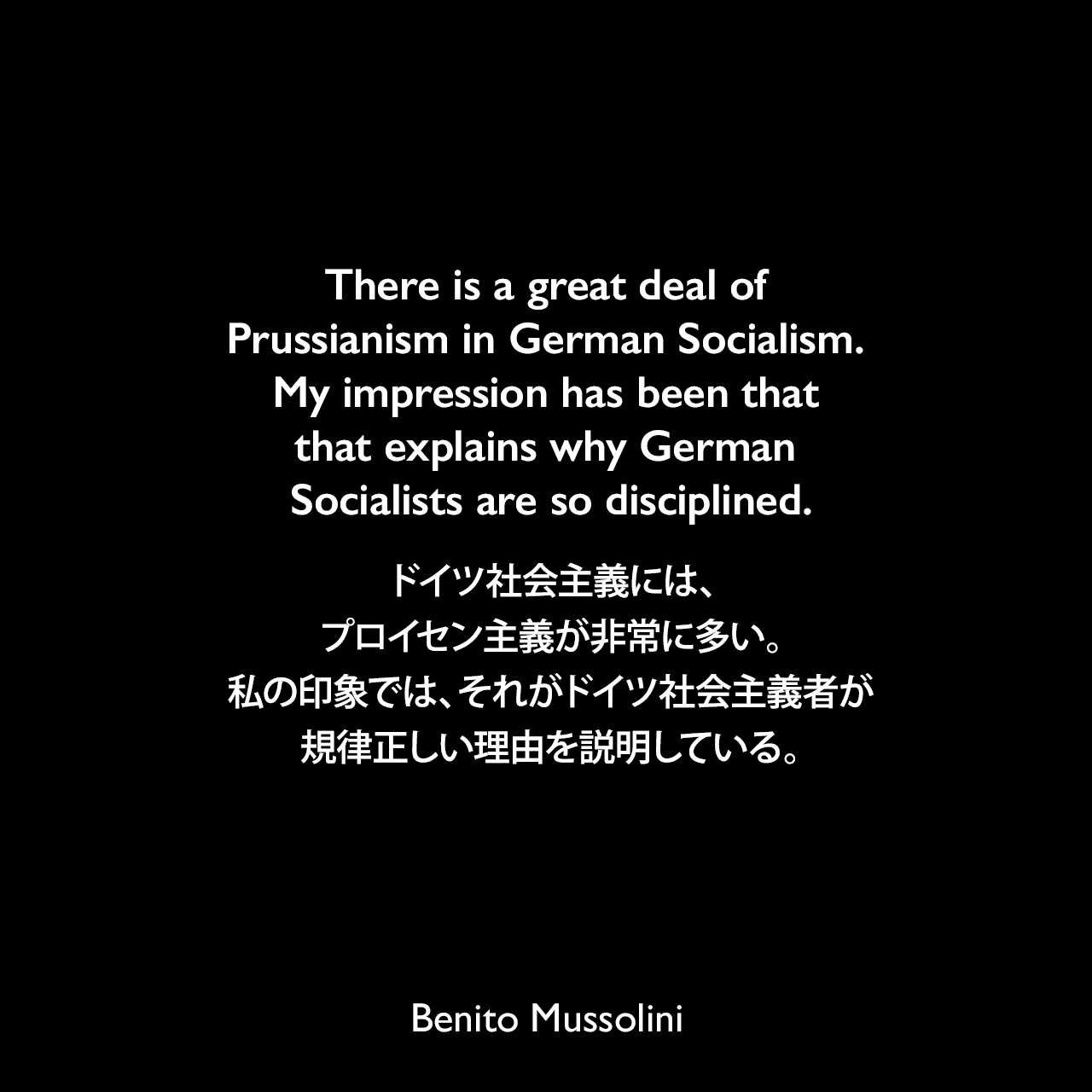 There is a great deal of Prussianism in German Socialism. My impression has been that that explains why German Socialists are so disciplined.ドイツ社会主義には、プロイセン主義が非常に多い。私の印象では、それがドイツ社会主義者が規律正しい理由を説明している。- 1932年3月23日から4月4日、ローマのヴェネツィア宮殿でのインタビューよりBenito Mussolini