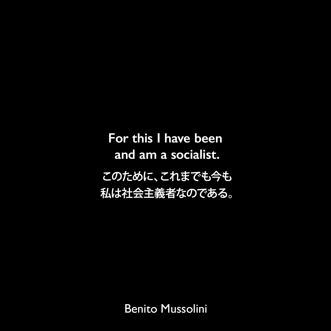 For this I have been and am a socialist.このために、これまでも今も私は社会主義者なのである。- 1945年3月20日 ムッソリーニの最後のインタビューの一つ「オペラ・オムニア」よりBenito Mussolini