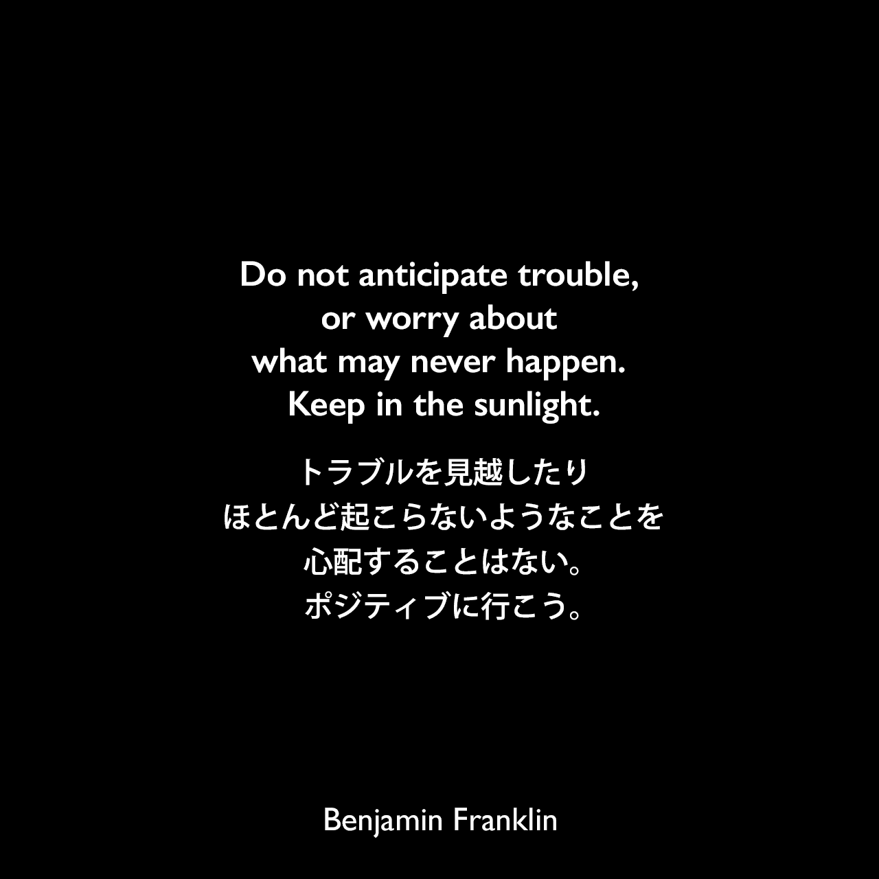 Do not anticipate trouble, or worry about what may never happen. Keep in the sunlight.トラブルを見越したり、ほとんど起こらないようなことを心配することはない。ポジティブに行こう。- トライオン・エドワーズによる本「A dictionary of thoughts（1908年）」で引用Benjamin Franklin