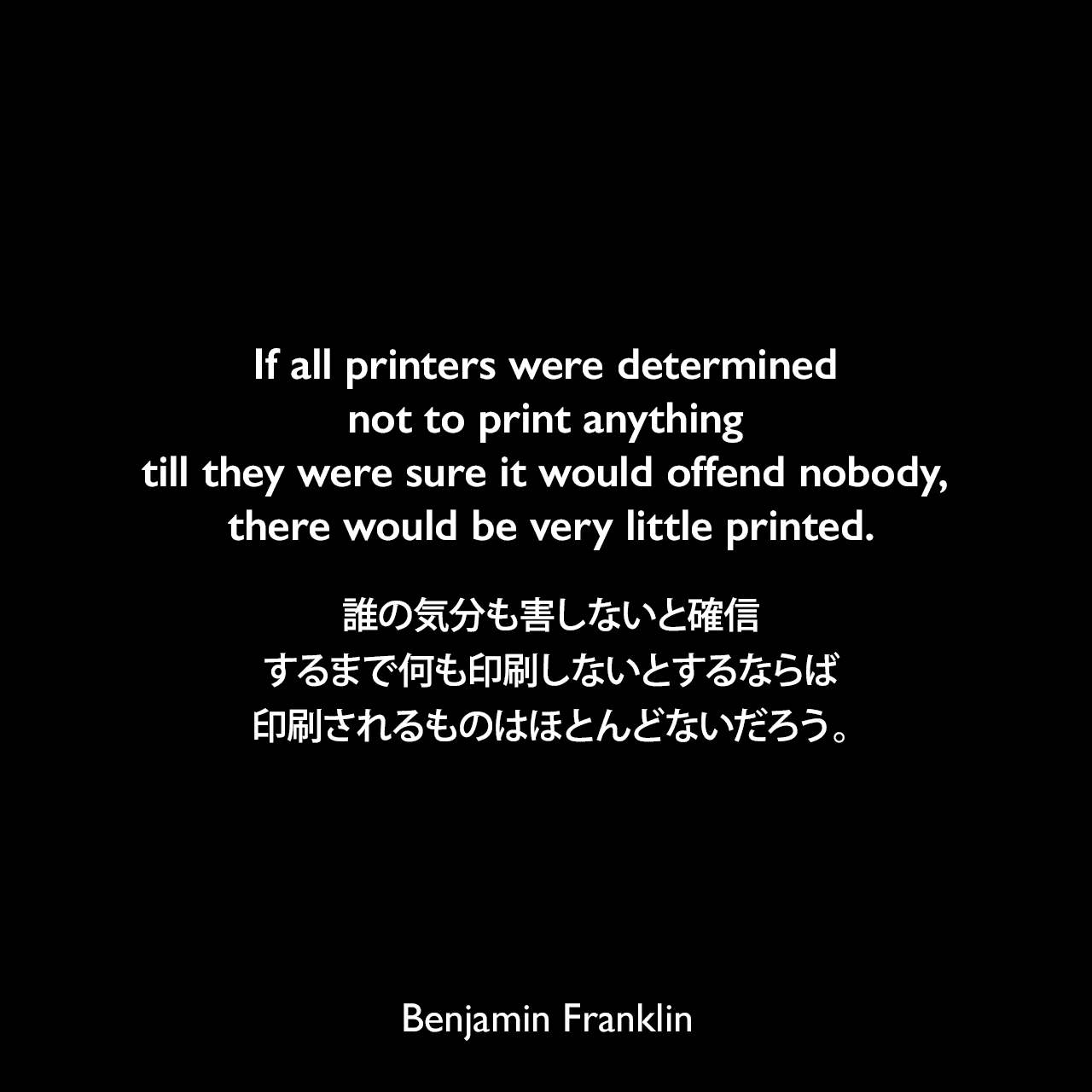 If all printers were determined not to print anything till they were sure it would offend nobody, there would be very little printed.誰の気分も害しないと確信するまで何も印刷しないとするならば、印刷されるものはほとんどないだろう。- ベンジャミン・フランクリンによる本「Apology for Printers（1730年）」よりBenjamin Franklin