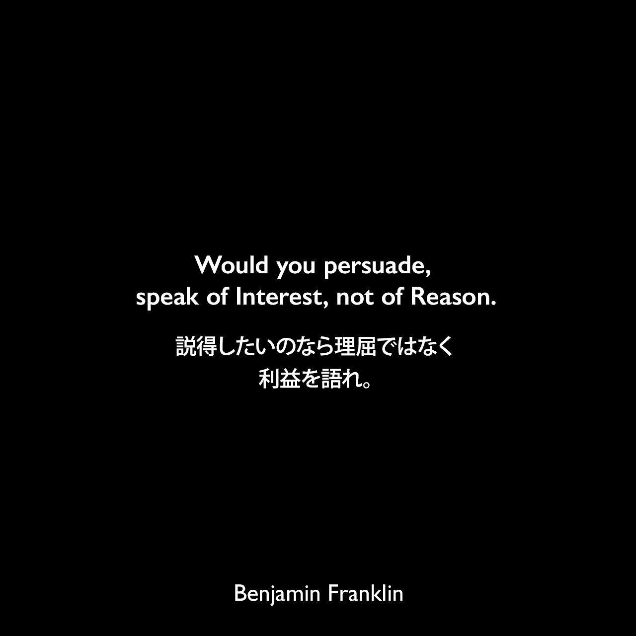 Would you persuade, speak of Interest, not of Reason.説得したいのなら理屈ではなく利益を語れ。Benjamin Franklin
