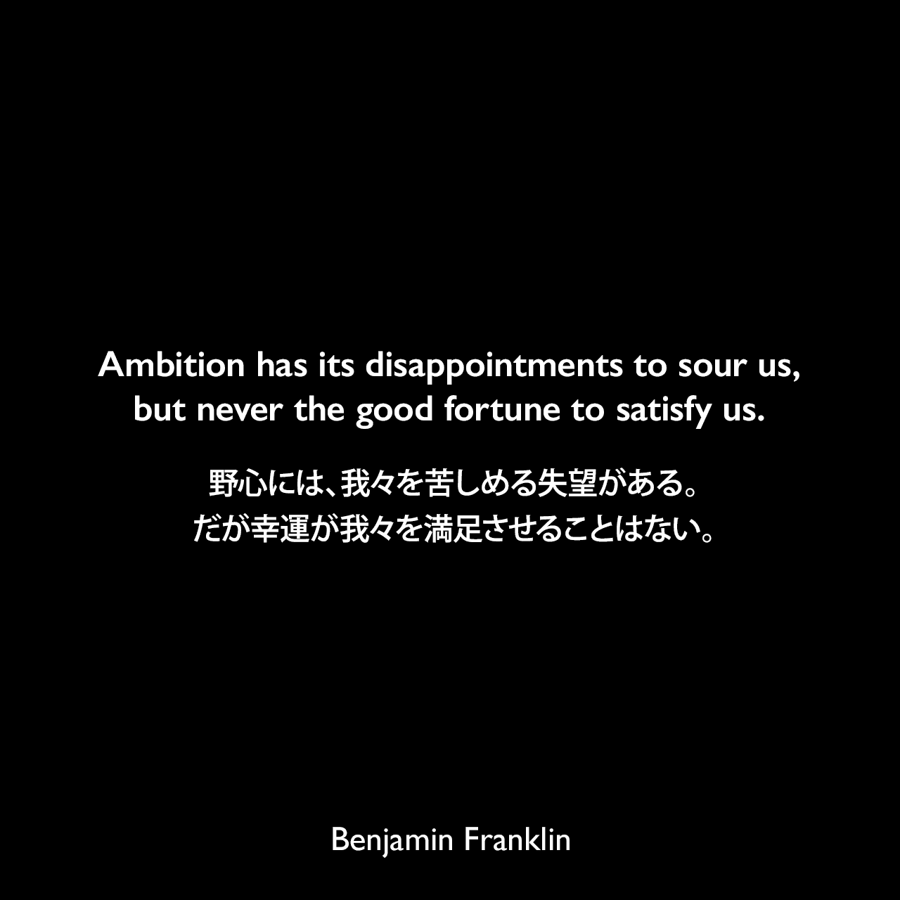Ambition has its disappointments to sour us, but never the good fortune to satisfy us.野心には、我々を苦しめる失望がある。だが幸運が我々を満足させることはない。- 1735年のペンシルヴェニア官報「On True Happiness」よりBenjamin Franklin
