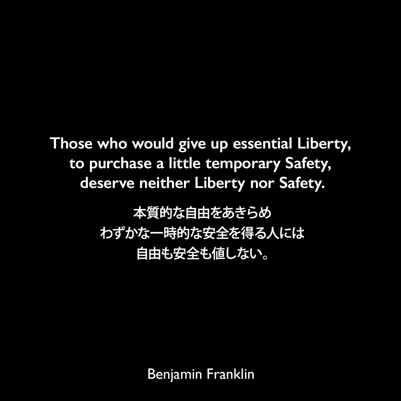 Those who would give up essential Liberty, to purchase a little temporary Safety, deserve neither Liberty nor Safety.本質的な自由をあきらめ、わずかな一時的な安全を得る人には、自由も安全も値しない。- フランクリンによるペンシルベニア州議会の「知事への返答（1755年）」よりBenjamin Franklin