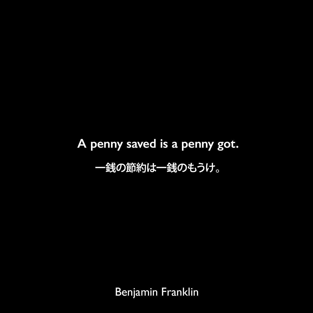 A penny saved is a penny got.一銭の節約は一銭のもうけ。- ベンジャミン・フランクリンによる本「貧しいリチャードの暦（1758年）」よりBenjamin Franklin