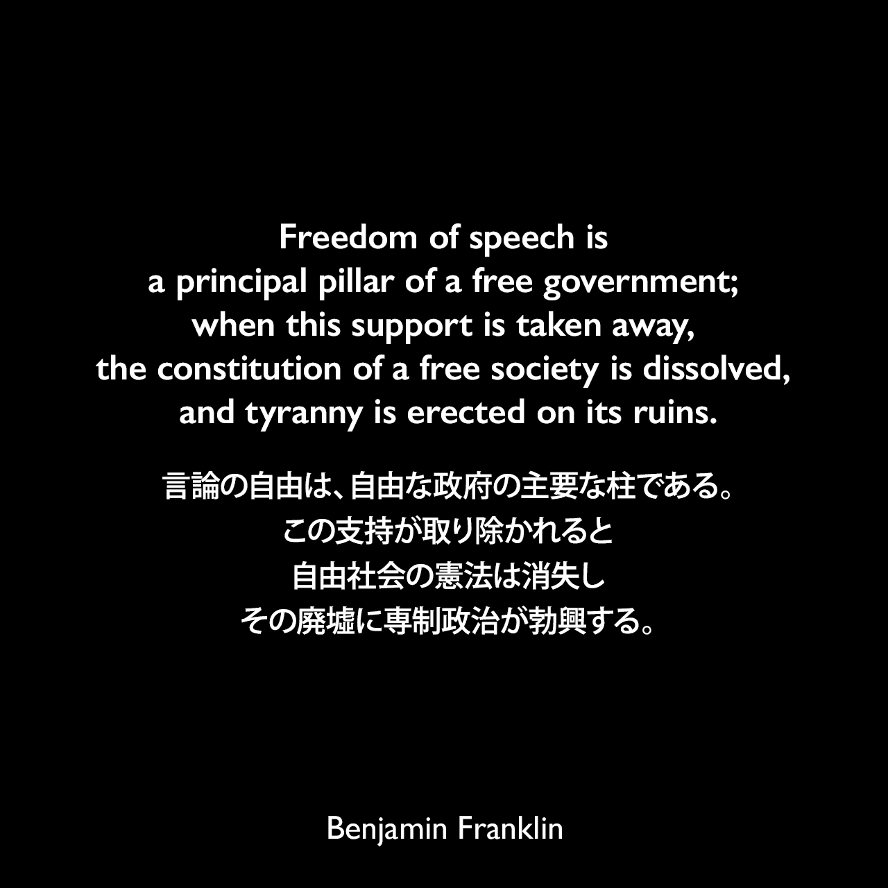 Freedom of speech is a principal pillar of a free government; when this support is taken away, the constitution of a free society is dissolved, and tyranny is erected on its ruins.言論の自由は、自由な政府の主要な柱である。この支持が取り除かれると自由社会の憲法は消失し、その廃墟に専制政治が勃興する。- 1737年のペンシルヴェニア官報「言論と報道の自由について」よりBenjamin Franklin