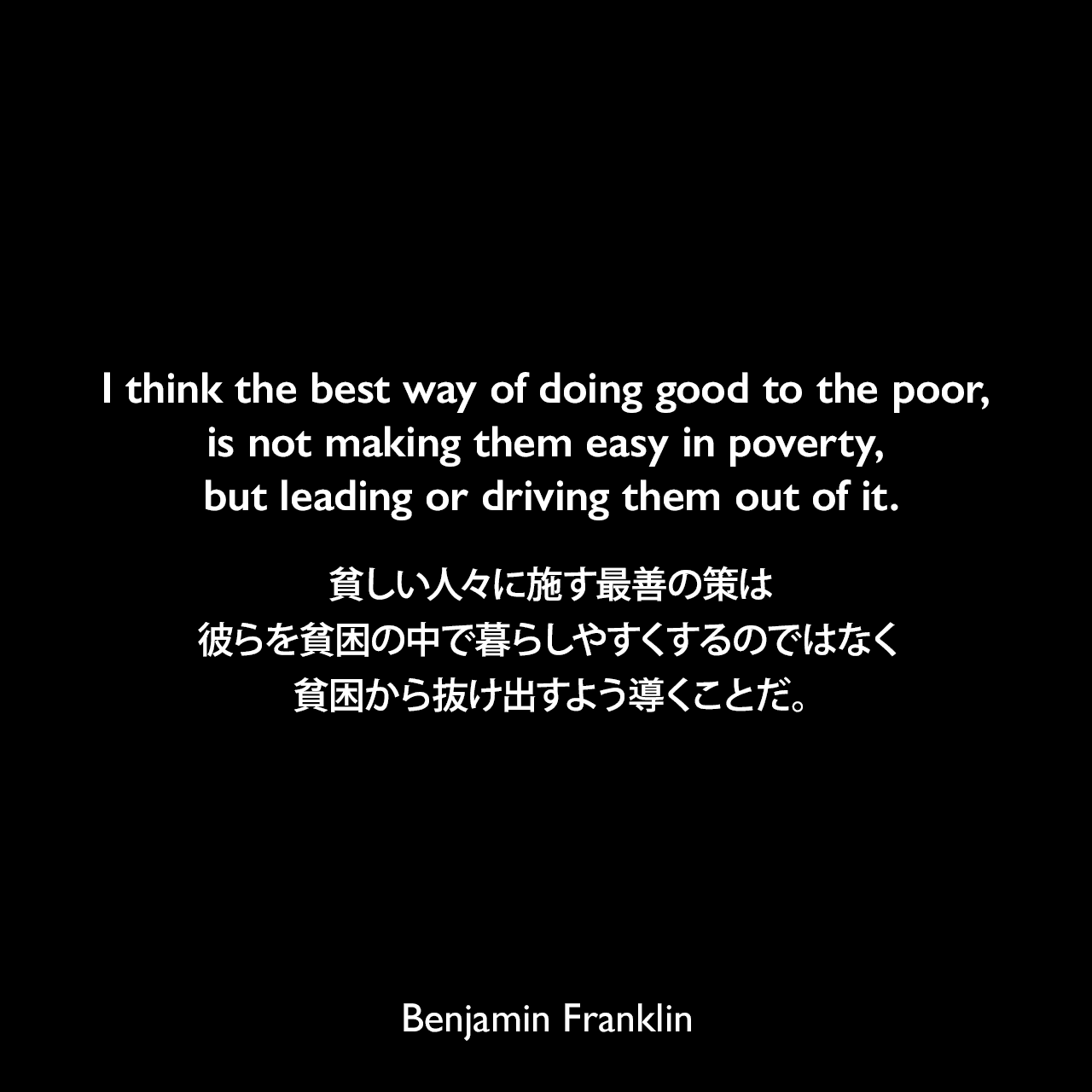 I think the best way of doing good to the poor, is not making them easy in poverty, but leading or driving them out of it.貧しい人々に施す最善の策は、彼らを貧困の中で暮らしやすくするのではなく、貧困から抜け出すよう導くことだ。- 「On the Price of Corn, and Management of the Poor（1766年）」よりBenjamin Franklin