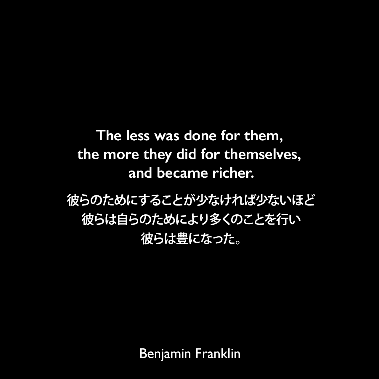 The less was done for them, the more they did for themselves, and became richer.彼らのためにすることが少なければ少ないほど、彼らは自らのためにより多くのことを行い、彼らは豊になった。- 「On the Price of Corn, and Management of the Poor（1766年）」よりBenjamin Franklin