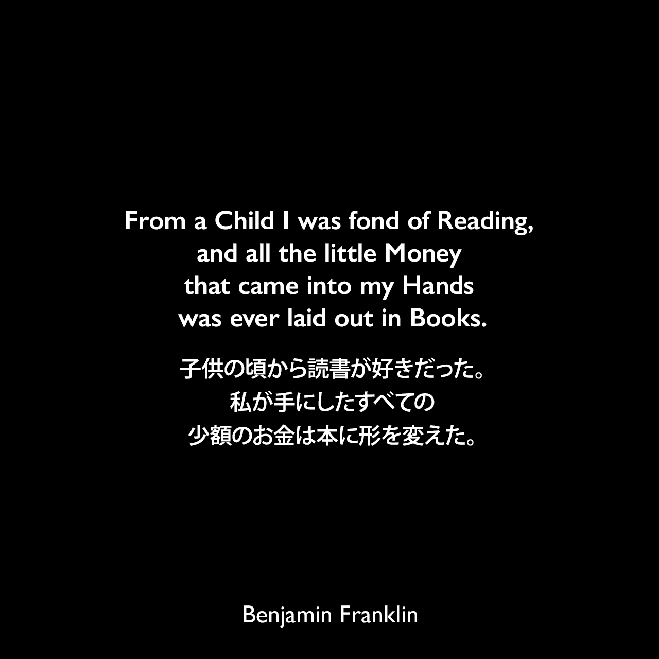 From a Child I was fond of Reading, and all the little Money that came into my Hands was ever laid out in Books.子供の頃から読書が好きだった。私が手にしたすべての少額のお金は本に形を変えた。- ベンジャミン・フランクリンによる本「フランクリン自伝（1791年）」よりBenjamin Franklin
