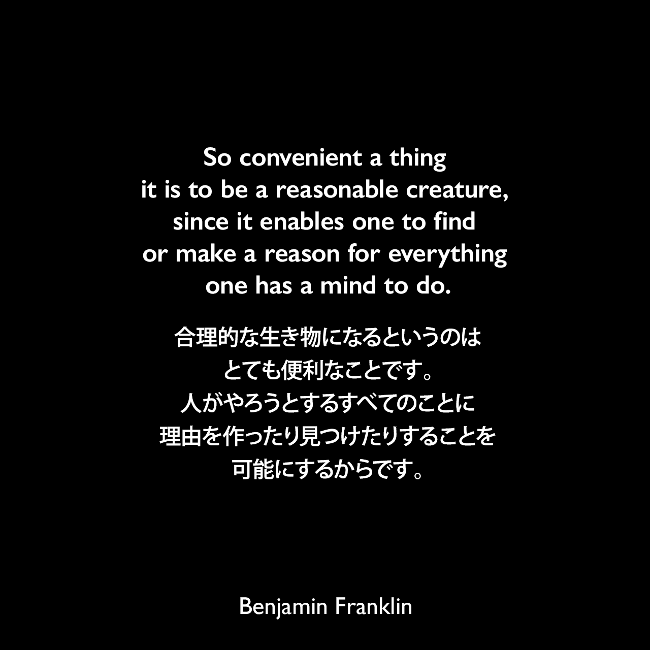 So convenient a thing it is to be a reasonable creature, since it enables one to find or make a reason for everything one has a mind to do.合理的な生き物になるというのはとても便利なことです。人がやろうとするすべてのことに理由を作ったり見つけたりすることを可能にするからです。- ベンジャミン・フランクリンによる本「フランクリン自伝（1791年）」よりBenjamin Franklin