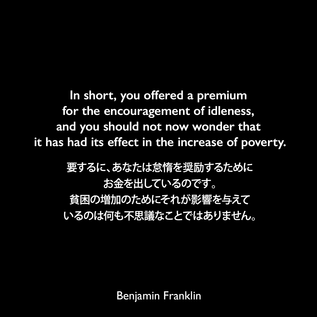 In short, you offered a premium for the encouragement of idleness, and you should not now wonder that it has had its effect in the increase of poverty.要するに、あなたは怠惰を奨励するためにお金を出しているのです。貧困の増加のためにそれが影響を与えているのは何も不思議なことではありません。- 「On the Price of Corn, and Management of the Poor（1766年）」よりBenjamin Franklin