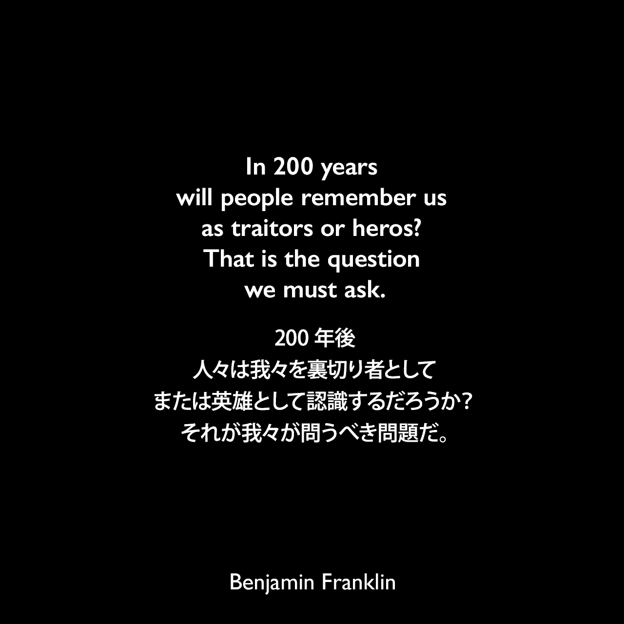 In 200 years will people remember us as traitors or heros? That is the question we must ask.200年後、人々は我々を裏切り者として、または英雄として認識するだろうか？それが我々が問うべき問題だ。- 1775年3月16日 ベンジャミン・フランクリンがトーマス・ジェファーソンに宛てた手紙Benjamin Franklin