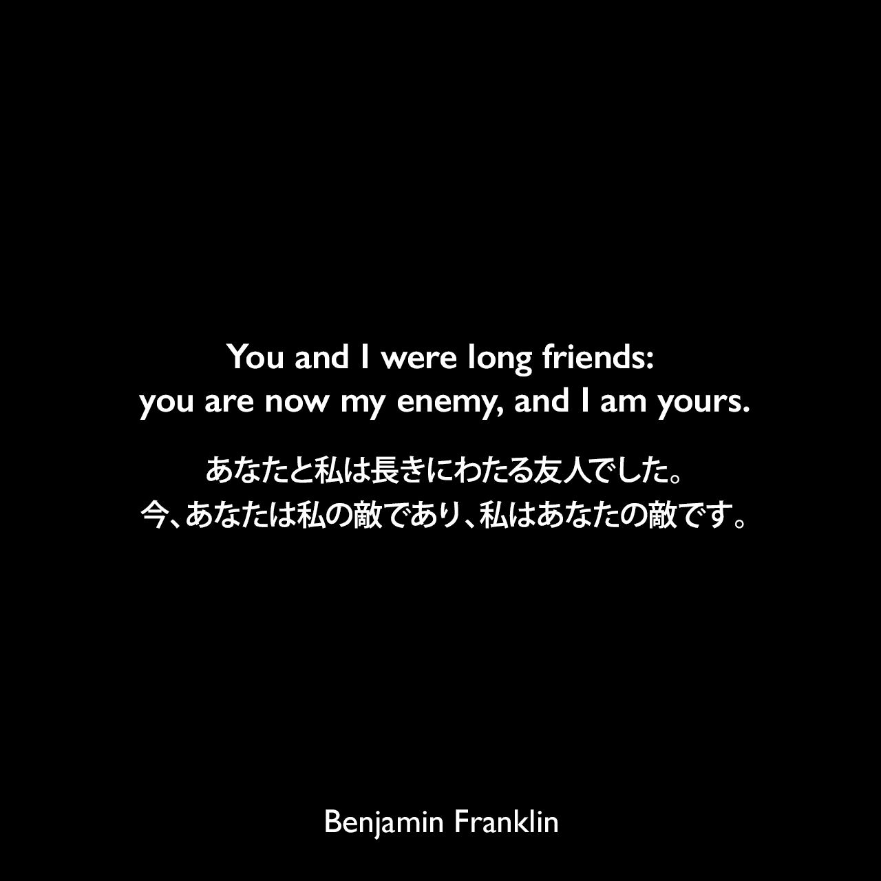 You and I were long friends: you are now my enemy, and I am yours.あなたと私は長きにわたる友人でした。今、あなたは私の敵であり、私はあなたの敵です。- 1775年7月5日 ベンジャミン・フランクリンがウィリアム・ストラーンに宛てた手紙Benjamin Franklin