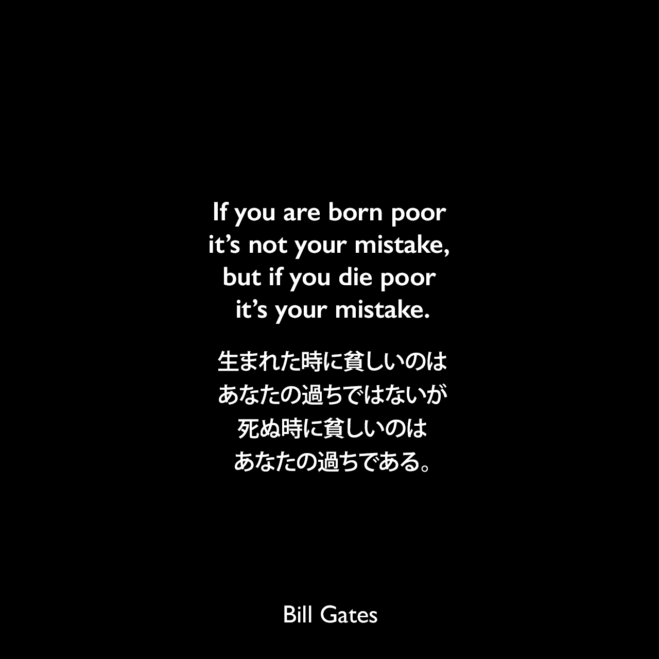 If you are born poor it’s not your mistake, but if you die poor it’s your mistake.生まれた時に貧しいのはあなたの過ちではないが、死ぬ時に貧しいのはあなたの過ちである。