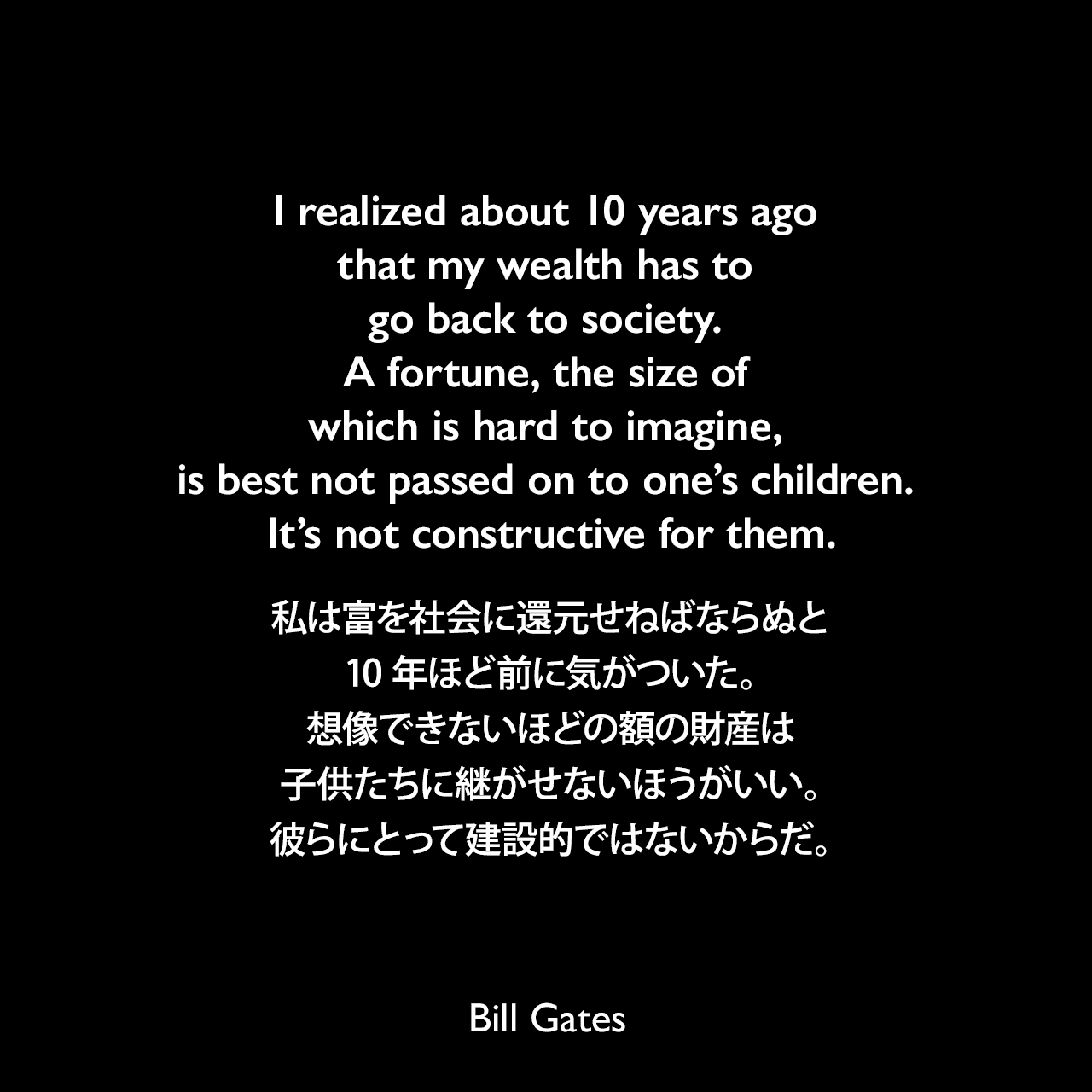 I realized about 10 years ago that my wealth has to go back to society. A fortune, the size of which is hard to imagine, is best not passed on to one’s children. It’s not constructive for them.私は富を社会に還元せねばならぬと、10年ほど前に気がついた。想像できないほどの額の財産は、子供たちに継がせないほうがいい。彼らにとって建設的ではないからだ。Bill Gates