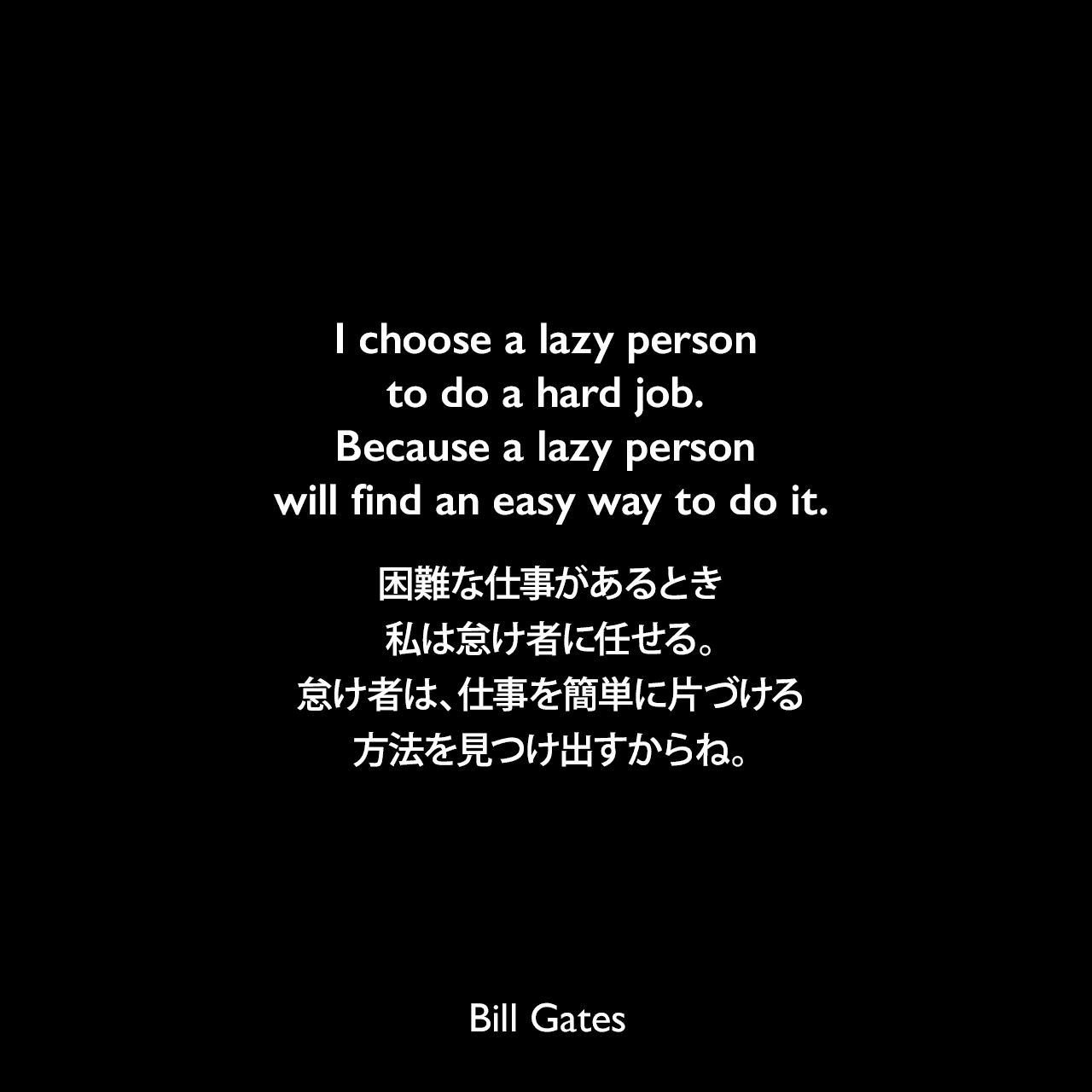 I choose a lazy person to do a hard job. Because a lazy person will find an easy way to do it.困難な仕事があるとき、私は怠け者に任せる。怠け者は、仕事を簡単に片づける方法を見つけ出すからね。Bill Gates