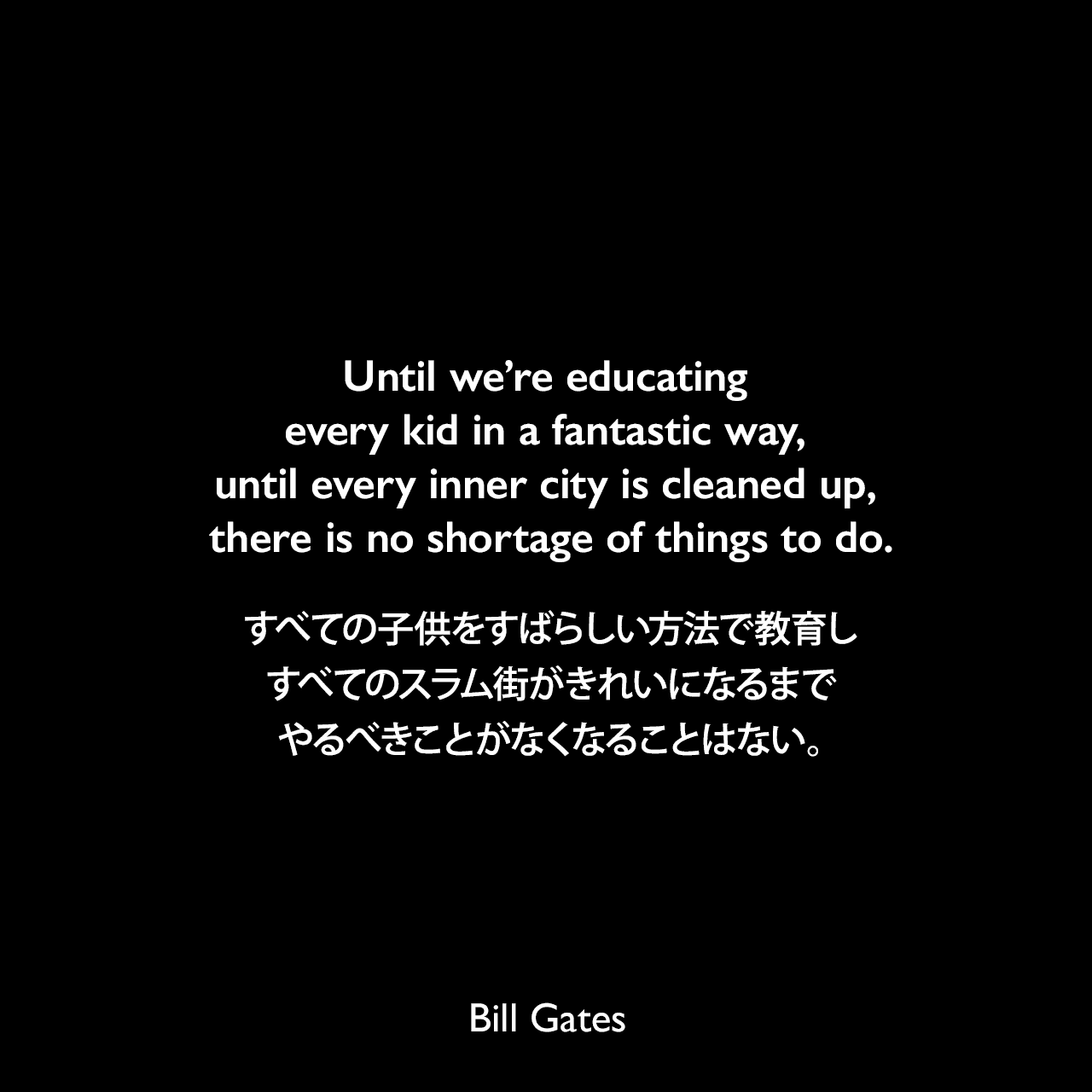 Until we’re educating every kid in a fantastic way, until every inner city is cleaned up, there is no shortage of things to do.すべての子供をすばらしい方法で教育し、すべてのスラム街がきれいになるまで、やるべきことがなくなることはない。Bill Gates