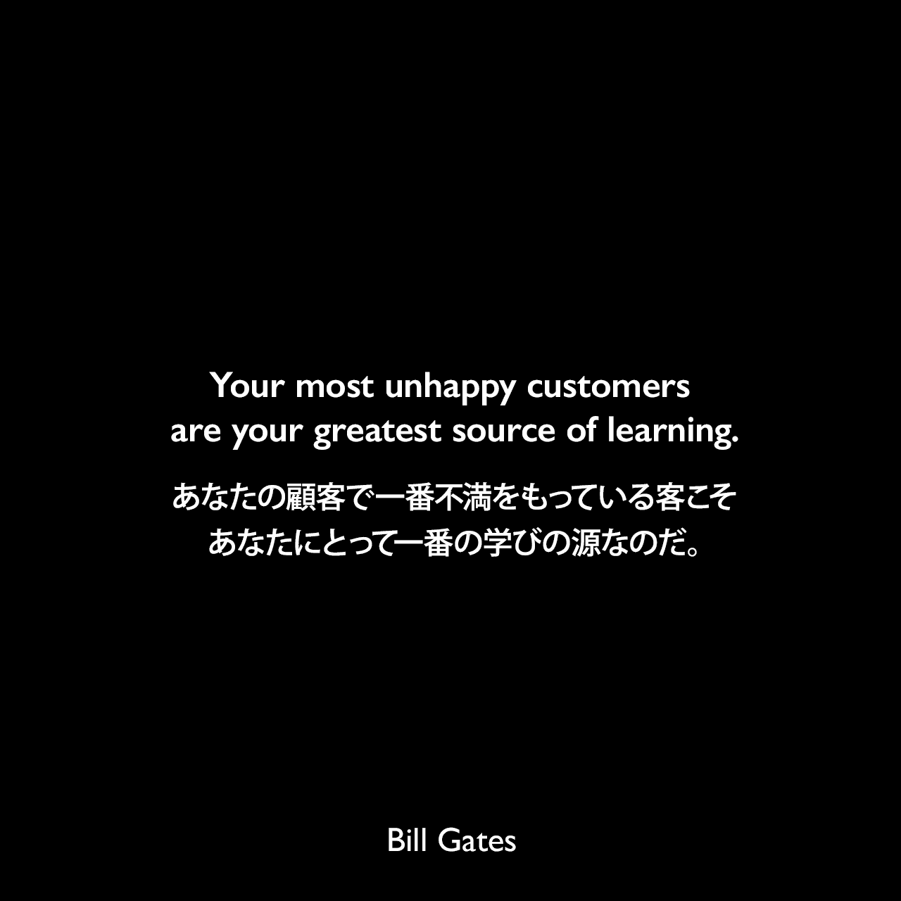 Your most unhappy customers are your greatest source of learning.あなたの顧客で一番不満をもっている客こそ、あなたにとって一番の学びの源なのだ。Bill Gates