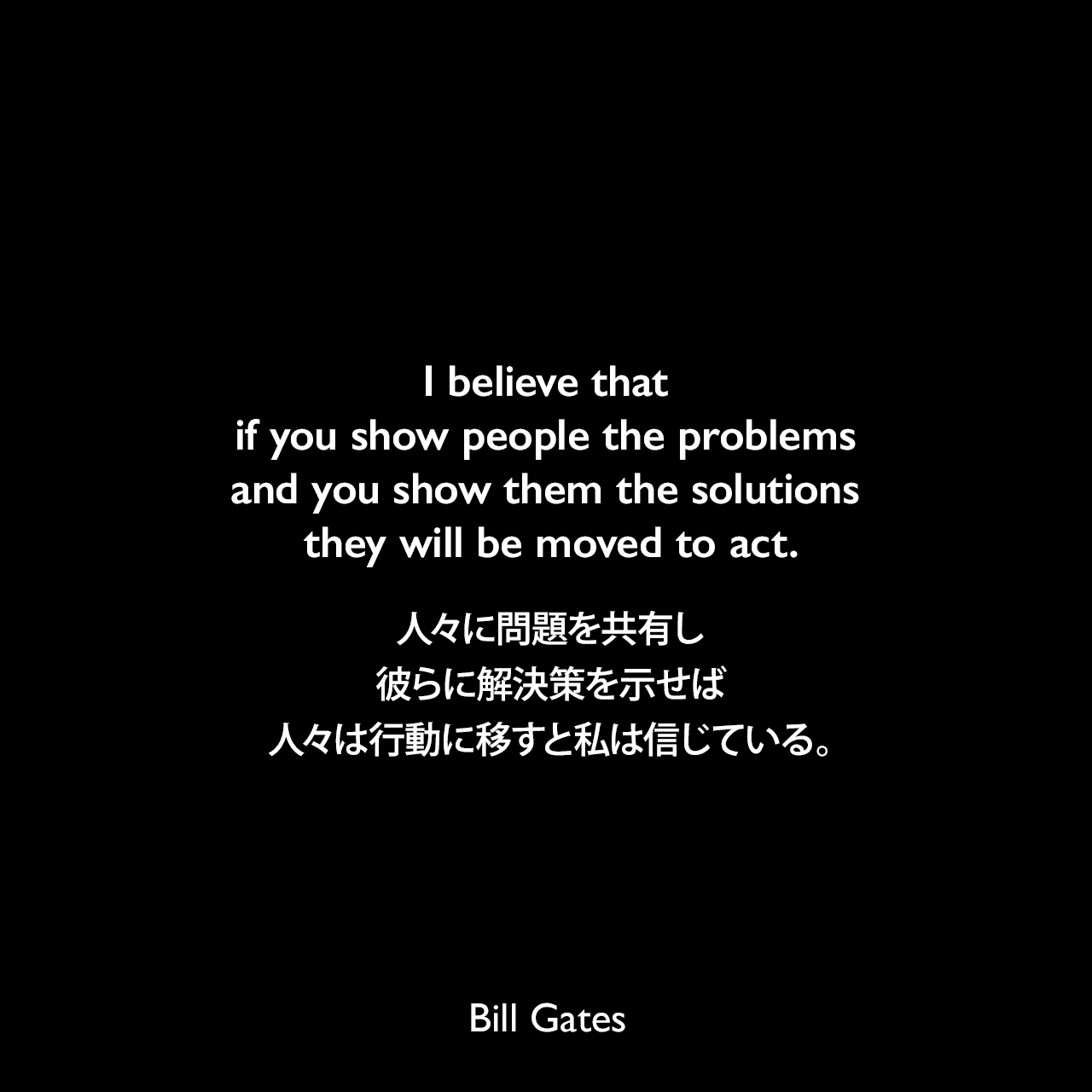 I believe that if you show people the problems and you show them the solutions they will be moved to act.人々に問題を共有し、彼らに解決策を示せば、人々は行動に移すと私は信じている。Bill Gates