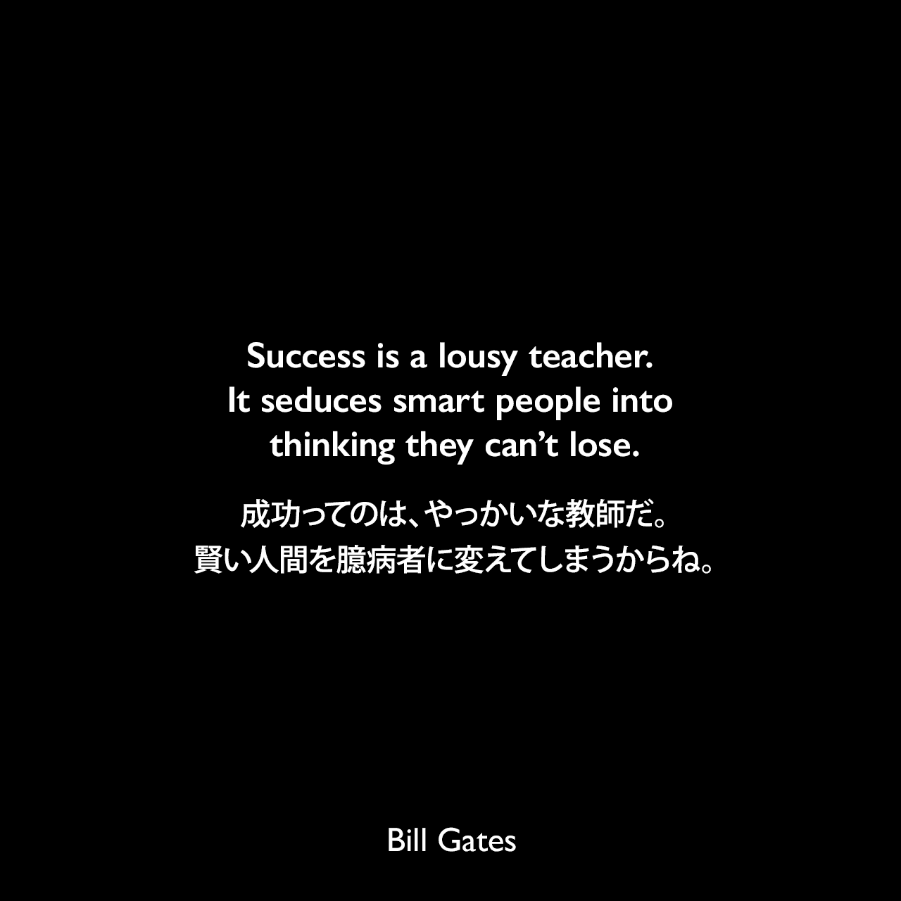 Success is a lousy teacher. It seduces smart people into thinking they can’t lose.成功ってのは、やっかいな教師だ。賢い人間を臆病者に変えてしまうからね。Bill Gates