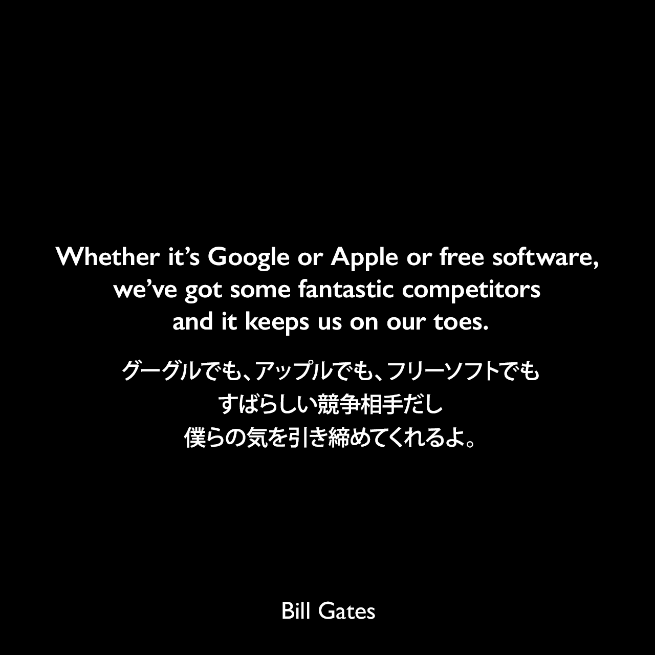 Whether it’s Google or Apple or free software, we’ve got some fantastic competitors and it keeps us on our toes.グーグルでも、アップルでも、フリーソフトでも、すばらしい競争相手だし、僕らの気を引き締めてくれるよ。Bill Gates