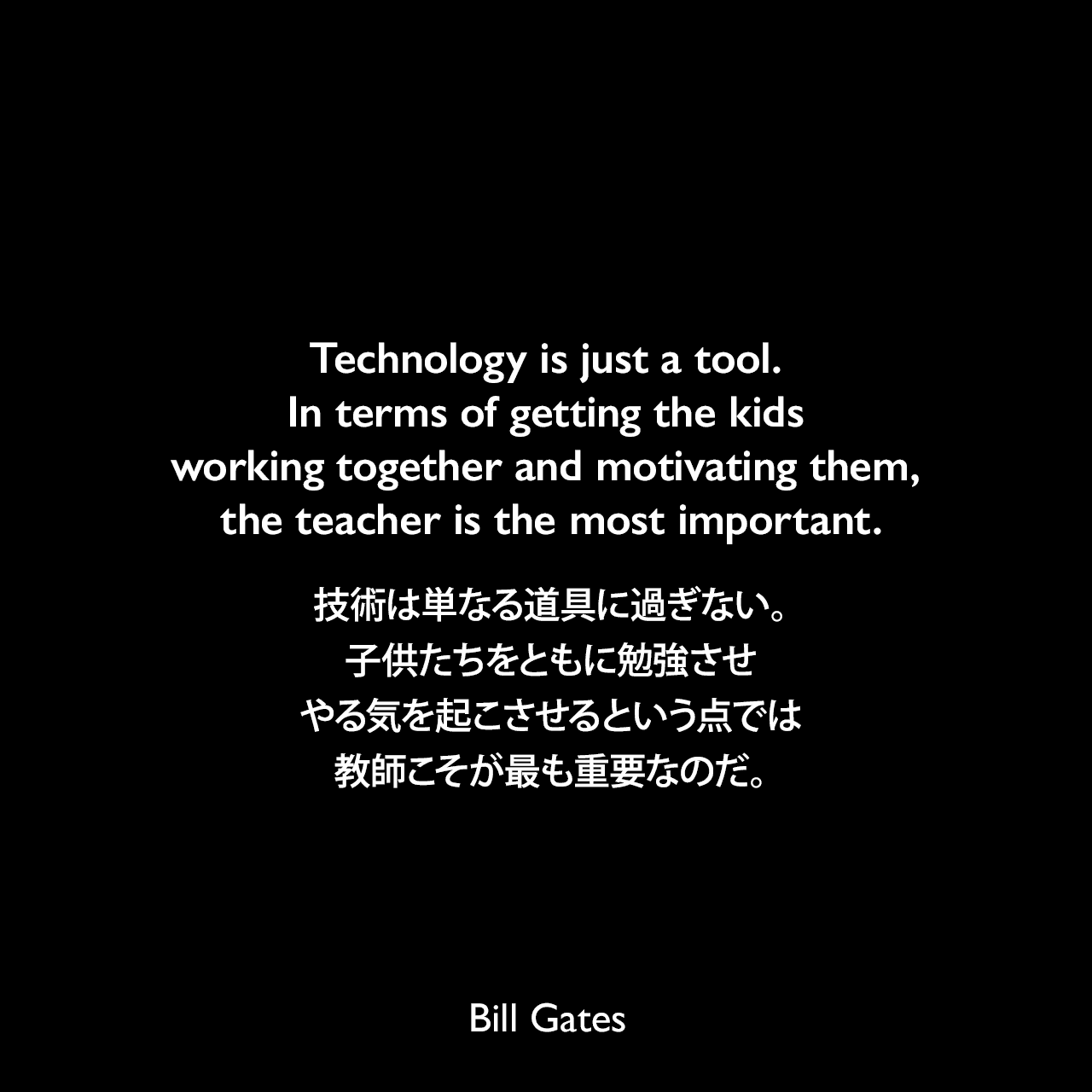 Technology is just a tool. In terms of getting the kids working together and motivating them, the teacher is the most important.技術は単なる道具に過ぎない。子供たちをともに勉強させやる気を起こさせるという点では、教師こそが最も重要なのだ。Bill Gates