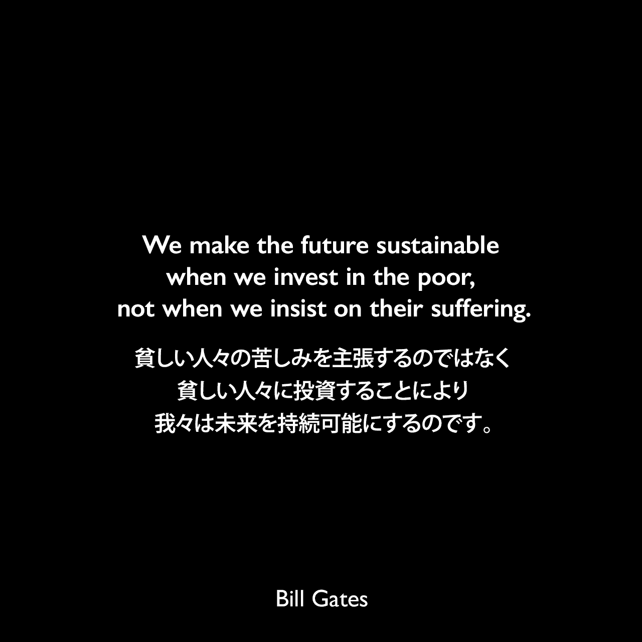We make the future sustainable when we invest in the poor, not when we insist on their suffering.貧しい人々の苦しみを主張するのではなく、貧しい人々に投資することにより、我々は未来を持続可能にするのです。Bill Gates